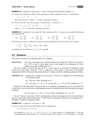 EXAMPLE 4.4 Consider the vector space V ¼ PnðtÞ consisting of all polynomials of degree n.
(a) Clearly every polynomial in PnðtÞ can be expressed as a linear combination of the n þ 1 polynomials
1; t; t2
; t3
; . . . ; tn
Thus, these powers of t (where 1 ¼ t0
) form a spanning set for PnðtÞ.
(b) One can also show that, for any scalar c, the following n þ 1 powers of t  c,
1; t  c; ðt  cÞ2
; ðt  cÞ3
; . . . ; ðt  cÞn
(where ðt  cÞ0
¼ 1), also form a spanning set for PnðtÞ.
EXAMPLE 4.5 Consider the vector space M ¼ M2;2 consisting of all 2 2 matrices, and consider the following
four matrices in M:
E11 ¼
1 0
0 0
 
; E12 ¼
0 1
0 0
 
; E21 ¼
0 0
1 0
 
; E22 ¼
0 0
0 1
 
Then clearly any matrix A in M can be written as a linear combination of the four matrices. For example,
A ¼
5  6
7 8
 
¼ 5E11  6E12 þ 7E21 þ 8E22
Accordingly, the four matrices E11, E12, E21, E22 span M.
4.5 Subspaces
This section introduces the important notion of a subspace.
DEFINITION: Let V be a vector space over a ﬁeld K and let W be a subset of V. Then W is a subspace
of V if W is itself a vector space over K with respect to the operations of vector
addition and scalar multiplication on V.
The way in which one shows that any set W is a vector space is to show that W satisﬁes the eight
axioms of a vector space. However, if W is a subset of a vector space V, then some of the axioms
automatically hold in W, because they already hold in V. Simple criteria for identifying subspaces follow.
THEOREM 4.2: Suppose W is a subset of a vector space V. Then W is a subspace of V if the following
two conditions hold:
(a) The zero vector 0 belongs to W.
(b) For every u; v 2 W; k 2 K: (i) The sum u þ v 2 W. (ii) The multiple ku 2 W.
Property (i) in (b) states that W is closed under vector addition, and property (ii) in (b) states that W is
closed under scalar multiplication. Both properties may be combined into the following equivalent single
statement:
(b0
) For every u; v 2 W; a; b 2 K, the linear combination au þ bv 2 W.
Now let V be any vector space. Then V automatically contains two subspaces: the set {0} consisting of
the zero vector alone and the whole space V itself. These are sometimes called the trivial subspaces of V.
Examples of nontrivial subspaces follow.
EXAMPLE 4.6 Consider the vector space V ¼ R3
.
(a) Let U consist of all vectors in R3
whose entries are equal; that is,
U ¼ fða; b; cÞ : a ¼ b ¼ cg
For example, (1, 1, 1), (73, 73, 73), (7, 7, 7), (72, 72, 72) are vectors in U. Geometrically, U is the line
through the origin O and the point (1, 1, 1) as shown in Fig. 4-1(a). Clearly 0 ¼ ð0; 0; 0Þ belongs to U, because
CHAPTER 4 Vector Spaces 117
 