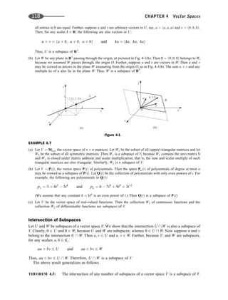 all entries in 0 are equal. Further, suppose u and v are arbitrary vectors in U, say, u ¼ ða; a; aÞ and v ¼ ðb; b; bÞ.
Then, for any scalar k 2 R, the following are also vectors in U:
u þ v ¼ ða þ b; a þ b; a þ bÞ and ku ¼ ðka; ka; kaÞ
Thus, U is a subspace of R3
.
(b) Let W be any plane in R3
passing through the origin, as pictured in Fig. 4-1(b). Then 0 ¼ ð0; 0; 0Þ belongs to W,
because we assumed W passes through, the origin O. Further, suppose u and v are vectors in W. Then u and v
may be viewed as arrows in the plane W emanating from the origin O, as in Fig. 4-1(b). The sum u þ v and any
multiple ku of u also lie in the plane W. Thus, W is a subspace of R3
.
EXAMPLE 4.7
(a) Let V ¼ Mn;n, the vector space of n n matrices. Let W1 be the subset of all (upper) triangular matrices and let
W2 be the subset of all symmetric matrices. Then W1 is a subspace of V, because W1 contains the zero matrix 0
and W1 is closed under matrix addition and scalar multiplication; that is, the sum and scalar multiple of such
triangular matrices are also triangular. Similarly, W2 is a subspace of V.
(b) Let V ¼ PðtÞ, the vector space PðtÞ of polynomials. Then the space PnðtÞ of polynomials of degree at most n
may be viewed as a subspace of PðtÞ. Let QðtÞ be the collection of polynomials with only even powers of t. For
example, the following are polynomials in QðtÞ:
p1 ¼ 3 þ 4t2
 5t6
and p2 ¼ 6  7t4
þ 9t6
þ 3t12
(We assume that any constant k ¼ kt0
is an even power of t.) Then QðtÞ is a subspace of PðtÞ.
(c) Let V be the vector space of real-valued functions. Then the collection W1 of continuous functions and the
collection W2 of differentiable functions are subspaces of V.
Intersection of Subspaces
Let U and W be subspaces of a vector space V. We show that the intersection U  W is also a subspace of
V. Clearly, 0 2 U and 0 2 W, because U and W are subspaces; whence 0 2 U  W. Now suppose u and v
belong to the intersection U  W. Then u; v 2 U and u; v 2 W. Further, because U and W are subspaces,
for any scalars a; b 2 K,
au þ bv 2 U and au þ bv 2 W
Thus, au þ bv 2 U  W. Therefore, U  W is a subspace of V.
The above result generalizes as follows.
THEOREM 4.3: The intersection of any number of subspaces of a vector space V is a subspace of V.
Figure 4-1
118 CHAPTER 4 Vector Spaces
 