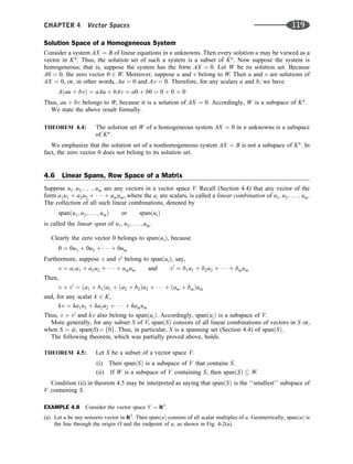Solution Space of a Homogeneous System
Consider a system AX ¼ B of linear equations in n unknowns. Then every solution u may be viewed as a
vector in Kn
. Thus, the solution set of such a system is a subset of Kn
. Now suppose the system is
homogeneous; that is, suppose the system has the form AX ¼ 0. Let W be its solution set. Because
A0 ¼ 0, the zero vector 0 2 W. Moreover, suppose u and v belong to W. Then u and v are solutions of
AX ¼ 0, or, in other words, Au ¼ 0 and Av ¼ 0. Therefore, for any scalars a and b, we have
Aðau þ bvÞ ¼ aAu þ bAv ¼ a0 þ b0 ¼ 0 þ 0 ¼ 0
Thus, au þ bv belongs to W, because it is a solution of AX ¼ 0. Accordingly, W is a subspace of Kn
.
We state the above result formally.
THEOREM 4.4: The solution set W of a homogeneous system AX ¼ 0 in n unknowns is a subspace
of Kn
.
We emphasize that the solution set of a nonhomogeneous system AX ¼ B is not a subspace of Kn
. In
fact, the zero vector 0 does not belong to its solution set.
4.6 Linear Spans, Row Space of a Matrix
Suppose u1; u2; . . . ; um are any vectors in a vector space V. Recall (Section 4.4) that any vector of the
form a1u1 þ a2u2 þ    þ amum, where the ai are scalars, is called a linear combination of u1; u2; . . . ; um.
The collection of all such linear combinations, denoted by
spanðu1; u2; . . . ; umÞ or spanðuiÞ
is called the linear span of u1; u2; . . . ; um.
Clearly the zero vector 0 belongs to spanðuiÞ, because
0 ¼ 0u1 þ 0u2 þ    þ 0um
Furthermore, suppose v and v0
belong to spanðuiÞ, say,
v ¼ a1u1 þ a2u2 þ    þ amum and v0
¼ b1u1 þ b2u2 þ    þ bmum
Then,
v þ v0
¼ ða1 þ b1Þu1 þ ða2 þ b2Þu2 þ    þ ðam þ bmÞum
and, for any scalar k 2 K,
kv ¼ ka1u1 þ ka2u2 þ    þ kamum
Thus, v þ v0
and kv also belong to spanðuiÞ. Accordingly, spanðuiÞ is a subspace of V.
More generally, for any subset S of V, spanðSÞ consists of all linear combinations of vectors in S or,
when S ¼ f, span(S) ¼ f0g. Thus, in particular, S is a spanning set (Section 4.4) of spanðSÞ.
The following theorem, which was partially proved above, holds.
THEOREM 4.5: Let S be a subset of a vector space V.
(i) Then spanðSÞ is a subspace of V that contains S.
(ii) If W is a subspace of V containing S, then spanðSÞ  W.
Condition (ii) in theorem 4.5 may be interpreted as saying that spanðSÞ is the ‘‘smallest’’ subspace of
V containing S.
EXAMPLE 4.8 Consider the vector space V ¼ R3
.
(a) Let u be any nonzero vector in R3
. Then spanðuÞ consists of all scalar multiples of u. Geometrically, spanðuÞ is
the line through the origin O and the endpoint of u, as shown in Fig. 4-2(a).
CHAPTER 4 Vector Spaces 119
 