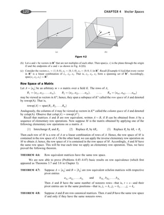 (b) Let u and v be vectors in R3
that are not multiples of each other. Then spanðu; vÞ is the plane through the origin
O and the endpoints of u and v as shown in Fig. 4-2(b).
(c) Consider the vectors e1 ¼ ð1; 0; 0Þ, e2 ¼ ð0; 1; 0Þ, e3 ¼ ð0; 0; 1Þ in R3
. Recall [Example 4.1(a)] that every vector
in R3
is a linear combination of e1, e2, e3. That is, e1, e2, e3 form a spanning set of R3
. Accordingly,
spanðe1; e2; e3Þ ¼ R3
.
Row Space of a Matrix
Let A ¼ ½aij be an arbitrary m n matrix over a ﬁeld K. The rows of A,
R1 ¼ ða11; a12; . . . ; a1nÞ; R2 ¼ ða21; a22; . . . ; a2nÞ; . . . ; Rm ¼ ðam1; am2; . . . ; amnÞ
may be viewed as vectors in Kn
; hence, they span a subspace of Kn
called the row space of A and denoted
by rowsp(A). That is,
rowspðAÞ ¼ spanðR1; R2; . . . ; RmÞ
Analagously, the columns of A may be viewed as vectors in Km
called the column space of A and denoted
by colsp(A). Observe that colspðAÞ ¼ rowspðAT
Þ.
Recall that matrices A and B are row equivalent, written A B, if B can be obtained from A by a
sequence of elementary row operations. Now suppose M is the matrix obtained by applying one of the
following elementary row operations on a matrix A:
ð1Þ Interchange Ri and Rj; ð2Þ Replace Ri by kRi; ð3Þ Replace Rj by kRi þ Rj
Then each row of M is a row of A or a linear combination of rows of A. Hence, the row space of M is
contained in the row space of A. On the other hand, we can apply the inverse elementary row operation on
M to obtain A; hence, the row space of A is contained in the row space of M. Accordingly, A and M have
the same row space. This will be true each time we apply an elementary row operation. Thus, we have
proved the following theorem.
THEOREM 4.6: Row equivalent matrices have the same row space.
We are now able to prove (Problems 4.45–4.47) basic results on row equivalence (which ﬁrst
appeared as Theorems 3.7 and 3.8 in Chapter 3).
THEOREM 4.7: Suppose A ¼ ½aij and B ¼ ½bij are row equivalent echelon matrices with respective
pivot entries
a1j1
; a2j2
; . . . ; arjr
and b1k1
; b2k2
; . . . ; bsks
Then A and B have the same number of nonzero rows—that is, r ¼ s—and their
pivot entries are in the same positions—that is, j1 ¼ k1; j2 ¼ k2; . . . ; jr ¼ kr.
THEOREM 4.8: Suppose A and B are row canonical matrices. Then A and B have the same row space
if and only if they have the same nonzero rows.
0
(a)
u
Figure 4-2
0
(b)
u
120 CHAPTER 4 Vector Spaces
 
