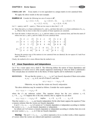 COROLLARY 4.9: Every matrix A is row equivalent to a unique matrix in row canonical form.
We apply the above results in the next example.
EXAMPLE 4.9 Consider the following two sets of vectors in R4
:
u1 ¼ ð1; 2; 1; 3Þ; u2 ¼ ð2; 4; 1; 2Þ; u3 ¼ ð3; 6; 3; 7Þ
w1 ¼ ð1; 2; 4; 11Þ; w2 ¼ ð2; 4; 5; 14Þ
Let U ¼ spanðuiÞ and W ¼ spanðwiÞ. There are two ways to show that U ¼ W.
(a) Show that each ui is a linear combination of w1 and w2, and show that each wi is a linear combination of u1, u2,
u3. Observe that we have to show that six systems of linear equations are consistent.
(b) Form the matrix A whose rows are u1, u2, u3 and row reduce A to row canonical form, and form the matrix B
whose rows are w1 and w2 and row reduce B to row canonical form:
A ¼
1 2 1 3
2 4 1 2
3 6 3 7
2
6
4
3
7
5
1 2 1 3
0 0 3 8
0 0 6 16
2
6
4
3
7
5
1 2 0 1
3
0 0 1  8
3
0 0 0 0
2
6
4
3
7
5
B ¼
1 2 4 11
2 4 5 14
 
1 2 4 11
0 0 3 8
 
1 2 0 1
3
0 0 1  8
3
 #
Because the nonzero rows of the matrices in row canonical form are identical, the row spaces of A and B are
equal. Therefore, U ¼ W.
Clearly, the method in (b) is more efﬁcient than the method in (a).
4.7 Linear Dependence and Independence
Let V be a vector space over a ﬁeld K. The following deﬁnes the notion of linear dependence and
independence of vectors over K. (One usually suppresses mentioning K when the ﬁeld is understood.)
This concept plays an essential role in the theory of linear algebra and in mathematics in general.
DEFINITION: We say that the vectors v1; v2; . . . ; vm in V are linearly dependent if there exist scalars
a1; a2; . . . ; am in K, not all of them 0, such that
a1v1 þ a2v2 þ    þ amvm ¼ 0
Otherwise, we say that the vectors are linearly independent.
The above deﬁnition may be restated as follows. Consider the vector equation
x1v1 þ x2v2 þ    þ xmvm ¼ 0 ð*Þ
where the x’s are unknown scalars. This equation always has the zero solution x1 ¼ 0;
x2 ¼ 0; . . . ; xm ¼ 0. Suppose this is the only solution; that is, suppose we can show:
x1v1 þ x2v2 þ    þ xmvm ¼ 0 implies x1 ¼ 0; x2 ¼ 0; . . . ; xm ¼ 0
Then the vectors v1; v2; . . . ; vm are linearly independent, On the other hand, suppose the equation (*) has
a nonzero solution; then the vectors are linearly dependent.
A set S ¼ fv1; v2; . . . ; vmg of vectors in V is linearly dependent or independent according to whether
the vectors v1; v2; . . . ; vm are linearly dependent or independent.
An inﬁnite set S of vectors is linearly dependent or independent according to whether there do or do
not exist vectors v1; v2; . . . ; vk in S that are linearly dependent.
Warning: The set S ¼ fv1; v2; . . . ; vmg above represents a list or, in other words, a ﬁnite sequence
of vectors where the vectors are ordered and repetition is permitted.
CHAPTER 4 Vector Spaces 121
 