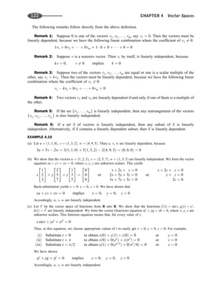 The following remarks follow directly from the above deﬁnition.
Remark 1: Suppose 0 is one of the vectors v1; v2; . . . ; vm, say v1 ¼ 0. Then the vectors must be
linearly dependent, because we have the following linear combination where the coefﬁcient of v1 6¼ 0:
1v1 þ 0v2 þ    þ 0vm ¼ 1  0 þ 0 þ    þ 0 ¼ 0
Remark 2: Suppose v is a nonzero vector. Then v, by itself, is linearly independent, because
kv ¼ 0; v 6¼ 0 implies k ¼ 0
Remark 3: Suppose two of the vectors v1; v2; . . . ; vm are equal or one is a scalar multiple of the
other, say v1 ¼ kv2. Then the vectors must be linearly dependent, because we have the following linear
combination where the coefﬁcient of v1 6¼ 0:
v1  kv2 þ 0v3 þ    þ 0vm ¼ 0
Remark 4: Two vectors v1 and v2 are linearly dependent if and only if one of them is a multiple of
the other.
Remark 5: If the set fv1; . . . ; vmg is linearly independent, then any rearrangement of the vectors
fvi1
; vi2
; . . . ; vim
g is also linearly independent.
Remark 6: If a set S of vectors is linearly independent, then any subset of S is linearly
independent. Alternatively, if S contains a linearly dependent subset, then S is linearly dependent.
EXAMPLE 4.10
(a) Let u ¼ ð1; 1; 0Þ, v ¼ ð1; 3; 2Þ, w ¼ ð4; 9; 5Þ. Then u, v, w are linearly dependent, because
3u þ 5v  2w ¼ 3ð1; 1; 0Þ þ 5ð1; 3; 2Þ  2ð4; 9; 5Þ ¼ ð0; 0; 0Þ ¼ 0
(b) We show that the vectors u ¼ ð1; 2; 3Þ, v ¼ ð2; 5; 7Þ, w ¼ ð1; 3; 5Þ are linearly independent. We form the vector
equation xu þ yv þ zw ¼ 0, where x, y, z are unknown scalars. This yields
x
1
2
3
2
4
3
5 þ y
2
5
7
2
4
3
5 þ z
1
3
5
2
4
3
5 ¼
0
0
0
2
4
3
5 or
x þ 2y þ z ¼ 0
2x þ 5y þ 3z ¼ 0
3x þ 7y þ 5z ¼ 0
or
x þ 2y þ z ¼ 0
y þ z ¼ 0
2z ¼ 0
Back-substitution yields x ¼ 0, y ¼ 0, z ¼ 0. We have shown that
xu þ yv þ zw ¼ 0 implies x ¼ 0; y ¼ 0; z ¼ 0
Accordingly, u, v, w are linearly independent.
(c) Let V be the vector space of functions from R into R. We show that the functions f ðtÞ ¼ sin t, gðtÞ ¼ et
,
hðtÞ ¼ t2
are linearly independent. We form the vector (function) equation xf þ yg þ zh ¼ 0, where x, y, z are
unknown scalars. This function equation means that, for every value of t,
x sin t þ yet
þ zt2
¼ 0
Thus, in this equation, we choose appropriate values of t to easily get x ¼ 0, y ¼ 0, z ¼ 0. For example,
ðiÞ Substitute t ¼ 0
ðiiÞ Substitute t ¼ p
ðiiiÞ Substitute t ¼ p=2
to obtain xð0Þ þ yð1Þ þ zð0Þ ¼ 0
to obtain xð0Þ þ 0ðep
Þ þ zðp2
Þ ¼ 0
to obtain xð1Þ þ 0ðep=2
Þ þ 0ðp2
=4Þ ¼ 0
or
or
or
y ¼ 0
z ¼ 0
x ¼ 0
We have shown
xf þ yg þ zf ¼ 0 implies x ¼ 0; y ¼ 0; z ¼ 0
Accordingly, u, v, w are linearly independent.
122 CHAPTER 4 Vector Spaces
 