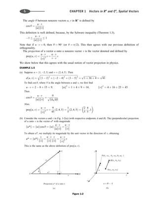 The angle y between nonzero vectors u; v in Rn
is deﬁned by
cos y ¼
u  v
kukkvk
This deﬁnition is well deﬁned, because, by the Schwarz inequality (Theorem 1.3),
1 
u  v
kukkvk
 1
Note that if u  v ¼ 0, then y ¼ 90
(or y ¼ p=2). This then agrees with our previous deﬁnition of
orthogonality.
The projection of a vector u onto a nonzero vector v is the vector denoted and deﬁned by
projðu; vÞ ¼
u  v
kvk2
v ¼
u  v
v  v
v
We show below that this agrees with the usual notion of vector projection in physics.
EXAMPLE 1.5
(a) Suppose u ¼ ð1; 2; 3Þ and v ¼ ð2; 4; 5Þ. Then
dðu; vÞ ¼
ﬃﬃﬃﬃﬃﬃﬃﬃﬃﬃﬃﬃﬃﬃﬃﬃﬃﬃﬃﬃﬃﬃﬃﬃﬃﬃﬃﬃﬃﬃﬃﬃﬃﬃﬃﬃﬃﬃﬃﬃﬃﬃﬃﬃﬃﬃﬃﬃﬃﬃﬃﬃﬃﬃﬃﬃﬃﬃﬃﬃﬃﬃﬃﬃﬃ
ð1  2Þ2
þ ð2  4Þ2
þ ð3  5Þ2
q
¼
ﬃﬃﬃﬃﬃﬃﬃﬃﬃﬃﬃﬃﬃﬃﬃﬃﬃﬃﬃﬃﬃﬃ
1 þ 36 þ 4
p
¼
ﬃﬃﬃﬃﬃ
41
p
To ﬁnd cos y, where y is the angle between u and v, we ﬁrst ﬁnd
u  v ¼ 2  8 þ 15 ¼ 9; kuk2
¼ 1 þ 4 þ 9 ¼ 14; kvk2
¼ 4 þ 16 þ 25 ¼ 45
Then
cos y ¼
u  v
kukkvk
¼
9
ﬃﬃﬃﬃﬃ
14
p ﬃﬃﬃﬃﬃ
45
p
Also,
projðu; vÞ ¼
u  v
kvk2
v ¼
9
45
ð2; 4; 5Þ ¼
1
5
ð2; 4; 5Þ ¼
2
5
;
4
5
; 1
 
(b) Consider the vectors u and v in Fig. 1-2(a) (with respective endpoints A and B). The (perpendicular) projection
of u onto v is the vector u* with magnitude
ku*k ¼ kuk cos y ¼ kuk
u  v
kukvk
¼
u  v
kvk
To obtain u*, we multiply its magnitude by the unit vector in the direction of v, obtaining
u* ¼ ku*k
v
kvk
¼
u  v
kvk
v
kvk
¼
u  v
kvk2
v
This is the same as the above deﬁnition of projðu; vÞ.
Figure 1-2
z
y
x
0
u
( )
b
B b b b
( , , )
1 2 3
u = B – A
A a a a
( , , )
1 2 3
P b a b a b a
( – , – , – )
1 1 2 2 3 3
0
u
( )
a
Projection of onto
u* u
A
u*
B
C
θ
6 CHAPTER 1 Vectors in Rn
and Cn
, Spatial Vectors
 