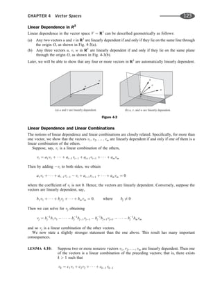 Linear Dependence in R3
Linear dependence in the vector space V ¼ R3
can be described geometrically as follows:
(a) Any two vectors u and v in R3
are linearly dependent if and only if they lie on the same line through
the origin O, as shown in Fig. 4-3(a).
(b) Any three vectors u, v, w in R3
are linearly dependent if and only if they lie on the same plane
through the origin O, as shown in Fig. 4-3(b).
Later, we will be able to show that any four or more vectors in R3
are automatically linearly dependent.
Linear Dependence and Linear Combinations
The notions of linear dependence and linear combinations are closely related. Speciﬁcally, for more than
one vector, we show that the vectors v1; v2; . . . ; vm are linearly dependent if and only if one of them is a
linear combination of the others.
Suppose, say, vi is a linear combination of the others,
vi ¼ a1v1 þ    þ ai1vi1 þ aiþ1viþ1 þ    þ amvm
Then by adding vi to both sides, we obtain
a1v1 þ    þ ai1vi1  vi þ aiþ1viþ1 þ    þ amvm ¼ 0
where the coefﬁcient of vi is not 0. Hence, the vectors are linearly dependent. Conversely, suppose the
vectors are linearly dependent, say,
b1v1 þ    þ bjvj þ    þ bmvm ¼ 0; where bj 6¼ 0
Then we can solve for vj obtaining
vj ¼ b1
j b1v1      b1
j bj1vj1  b1
j bjþ1vjþ1      b1
j bmvm
and so vj is a linear combination of the other vectors.
We now state a slightly stronger statement than the one above. This result has many important
consequences.
LEMMA 4.10: Suppose two or more nonzero vectors v1; v2; . . . ; vm are linearly dependent. Then one
of the vectors is a linear combination of the preceding vectors; that is, there exists
k  1 such that
vk ¼ c1v1 þ c2v2 þ    þ ck1vk1
Figure 4-3
CHAPTER 4 Vector Spaces 123
 