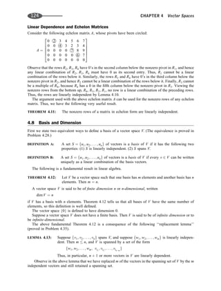 Linear Dependence and Echelon Matrices
Consider the following echelon matrix A, whose pivots have been circled:
A ¼
0 
2 3 4 5 6 7
0 0 
4 3 2 3 4
0 0 0 0 
7 8 9
0 0 0 0 0 
6 7
0 0 0 0 0 0 0
2
6
6
6
6
4
3
7
7
7
7
5
Observe that the rows R2, R3, R4 have 0’s in the second column below the nonzero pivot in R1, and hence
any linear combination of R2, R3, R4 must have 0 as its second entry. Thus, R1 cannot be a linear
combination of the rows below it. Similarly, the rows R3 and R4 have 0’s in the third column below the
nonzero pivot in R2, and hence R2 cannot be a linear combination of the rows below it. Finally, R3 cannot
be a multiple of R4, because R4 has a 0 in the ﬁfth column below the nonzero pivot in R3. Viewing the
nonzero rows from the bottom up, R4, R3, R2, R1, no row is a linear combination of the preceding rows.
Thus, the rows are linearly independent by Lemma 4.10.
The argument used with the above echelon matrix A can be used for the nonzero rows of any echelon
matrix. Thus, we have the following very useful result.
THEOREM 4.11: The nonzero rows of a matrix in echelon form are linearly independent.
4.8 Basis and Dimension
First we state two equivalent ways to deﬁne a basis of a vector space V. (The equivalence is proved in
Problem 4.28.)
DEFINITION A: A set S ¼ fu1; u2; . . . ; ung of vectors is a basis of V if it has the following two
properties: (1) S is linearly independent. (2) S spans V.
DEFINITION B: A set S ¼ fu1; u2; . . . ; ung of vectors is a basis of V if every v 2 V can be written
uniquely as a linear combination of the basis vectors.
The following is a fundamental result in linear algebra.
THEOREM 4.12: Let V be a vector space such that one basis has m elements and another basis has n
elements. Then m ¼ n.
A vector space V is said to be of ﬁnite dimension n or n-dimensional, written
dim V ¼ n
if V has a basis with n elements. Theorem 4.12 tells us that all bases of V have the same number of
elements, so this deﬁnition is well deﬁned.
The vector space {0} is deﬁned to have dimension 0.
Suppose a vector space V does not have a ﬁnite basis. Then V is said to be of inﬁnite dimension or to
be inﬁnite-dimensional.
The above fundamental Theorem 4.12 is a consequence of the following ‘‘replacement lemma’’
(proved in Problem 4.35).
LEMMA 4.13: Suppose fv1; v2; . . . ; vng spans V, and suppose fw1; w2; . . . ; wmg is linearly indepen-
dent. Then m  n, and V is spanned by a set of the form
fw1; w2; . . . ; wm; vi1
; vi2
; . . . ; vinm
g
Thus, in particular, n þ 1 or more vectors in V are linearly dependent.
Observe in the above lemma that we have replaced m of the vectors in the spanning set of V by the m
independent vectors and still retained a spanning set.
124 CHAPTER 4 Vector Spaces
 