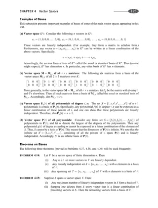 Examples of Bases
This subsection presents important examples of bases of some of the main vector spaces appearing in this
text.
(a) Vector space Kn
: Consider the following n vectors in Kn
:
e1 ¼ ð1; 0; 0; 0; . . . ; 0; 0Þ; e2 ¼ ð0; 1; 0; 0; . . . ; 0; 0Þ; . . . ; en ¼ ð0; 0; 0; 0; . . . ; 0; 1Þ
These vectors are linearly independent. (For example, they form a matrix in echelon form.)
Furthermore, any vector u ¼ ða1; a2; . . . ; anÞ in Kn
can be written as a linear combination of the
above vectors. Speciﬁcally,
v ¼ a1e1 þ a2e2 þ    þ anen
Accordingly, the vectors form a basis of Kn
called the usual or standard basis of Kn
. Thus (as one
might expect), Kn
has dimension n. In particular, any other basis of Kn
has n elements.
(b) Vector space M ¼ Mr;s of all r s matrices: The following six matrices form a basis of the
vector space M2;3 of all 2 3 matrices over K:
1 0 0
0 0 0
 
;
0 1 0
0 0 0
 
;
0 0 1
0 0 0
 
;
0 0 0
1 0 0
 
;
0 0 0
0 1 0
 
;
0 0 0
0 0 1
 
More generally, in the vector space M ¼ Mr;s of all r s matrices, let Eij be the matrix with ij-entry 1
and 0’s elsewhere. Then all such matrices form a basis of Mr;s called the usual or standard basis of
Mr;s. Accordingly, dim Mr;s ¼ rs.
(c) Vector space PnðtÞ of all polynomials of degree  n: The set S ¼ f1; t; t2
; t3
; . . . ; tn
g of n þ 1
polynomials is a basis of PnðtÞ. Speciﬁcally, any polynomial f ðtÞ of degree n can be expessed as a
linear combination of these powers of t, and one can show that these polynomials are linearly
independent. Therefore, dim PnðtÞ ¼ n þ 1.
(d) Vector space PðtÞ of all polynomials: Consider any ﬁnite set S ¼ ff1ðtÞ; f2ðtÞ; . . . ; fmðtÞg of
polynomials in PðtÞ, and let m denote the largest of the degrees of the polynomials. Then any
polynomial gðtÞ of degree exceeding m cannot be expressed as a linear combination of the elements of
S. Thus, S cannot be a basis of PðtÞ. This means that the dimension of PðtÞ is inﬁnite. We note that the
inﬁnite set S0
¼ f1; t; t2
; t3
; . . .g, consisting of all the powers of t, spans PðtÞ and is linearly
independent. Accordingly, S0
is an inﬁnite basis of PðtÞ.
Theorems on Bases
The following three theorems (proved in Problems 4.37, 4.38, and 4.39) will be used frequently.
THEOREM 4.14: Let V be a vector space of ﬁnite dimension n. Then:
(i) Any n þ 1 or more vectors in V are linearly dependent.
(ii) Any linearly independent set S ¼ fu1; u2; . . . ; ung with n elements is a basis
of V.
(iii) Any spanning set T ¼ fv1; v2; . . . ; vng of V with n elements is a basis of V.
THEOREM 4.15: Suppose S spans a vector space V. Then:
(i) Any maximum number of linearly independent vectors in S form a basis of V.
(ii) Suppose one deletes from S every vector that is a linear combination of
preceding vectors in S. Then the remaining vectors form a basis of V.
CHAPTER 4 Vector Spaces 125
 