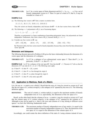 THEOREM 4.16: Let V be a vector space of ﬁnite dimension and let S ¼ fu1; u2; . . . ; urg be a set of
linearly independent vectors in V. Then S is part of a basis of V; that is, S may be
extended to a basis of V.
EXAMPLE 4.11
(a) The following four vectors in R4
form a matrix in echelon form:
ð1; 1; 1; 1Þ; ð0; 1; 1; 1Þ; ð0; 0; 1; 1Þ; ð0; 0; 0; 1Þ
Thus, the vectors are linearly independent, and, because dim R4
¼ 4, the four vectors form a basis of R4
.
(b) The following n þ 1 polynomials in PnðtÞ are of increasing degree:
1; t  1; ðt  1Þ2
; . . . ; ðt  1Þn
Therefore, no polynomial is a linear combination of preceding polynomials; hence, the polynomials are linear
independent. Furthermore, they form a basis of PnðtÞ, because dim PnðtÞ ¼ n þ 1.
(c) Consider any four vectors in R3
, say
ð257; 132; 58Þ; ð43; 0; 17Þ; ð521; 317; 94Þ; ð328; 512; 731Þ
By Theorem 4.14(i), the four vectors must be linearly dependent, because they come from the three-dimensional
vector space R3
.
Dimension and Subspaces
The following theorem (proved in Problem 4.40) gives the basic relationship between the dimension of a
vector space and the dimension of a subspace.
THEOREM 4.17: Let W be a subspace of an n-dimensional vector space V. Then dim W  n. In
particular, if dim W ¼ n, then W ¼ V.
EXAMPLE 4.12 Let W be a subspace of the real space R3
. Note that dim R3
¼ 3. Theorem 4.17 tells us that the
dimension of W can only be 0, 1, 2, or 3. The following cases apply:
(a) If dim W ¼ 0, then W ¼ f0g, a point.
(b) If dim W ¼ 1, then W is a line through the origin 0.
(c) If dim W ¼ 2, then W is a plane through the origin 0.
(d) If dim W ¼ 3, then W is the entire space R3
.
4.9 Application to Matrices, Rank of a Matrix
Let A be any m n matrix over a ﬁeld K. Recall that the rows of A may be viewed as vectors in Kn
and
that the row space of A, written rowsp(A), is the subspace of Kn
spanned by the rows of A. The following
deﬁnition applies.
DEFINITION: The rank of a matrix A, written rank(A), is equal to the maximum number of linearly
independent rows of A or, equivalently, the dimension of the row space of A.
Recall, on the other hand, that the columns of an m n matrix A may be viewed as vectors in Km
and
that the column space of A, written colsp(A), is the subspace of Km
spanned by the columns of A.
Although m may not be equal to n—that is, the rows and columns of A may belong to different vector
spaces—we have the following fundamental result.
THEOREM 4.18: The maximum number of linearly independent rows of any matrix A is equal to the
maximum number of linearly independent columns of A. Thus, the dimension of the
row space of A is equal to the dimension of the column space of A.
Accordingly, one could restate the above deﬁnition of the rank of A using columns instead of rows.
126 CHAPTER 4 Vector Spaces
 