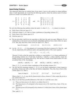 Basis-Finding Problems
This subsection shows how an echelon form of any matrix A gives us the solution to certain problems
about A itself. Speciﬁcally, let A and B be the following matrices, where the echelon matrix B (whose
pivots are circled) is an echelon form of A:
A ¼
1 2 1 3 1 2
2 5 5 6 4 5
3 7 6 11 6 9
1 5 10 8 9 9
2 6 8 11 9 12
2
6
6
6
6
4
3
7
7
7
7
5
and B ¼

1 2 1 3 1 2
0 
1 3 1 2 1
0 0 0 
1 1 2
0 0 0 0 0 0
0 0 0 0 0 0
2
6
6
6
6
4
3
7
7
7
7
5
We solve the following four problems about the matrix A, where C1; C2; . . . ; C6 denote its columns:
(a) Find a basis of the row space of A.
(b) Find each column Ck of A that is a linear combination of preceding columns of A.
(c) Find a basis of the column space of A.
(d) Find the rank of A.
(a) We are given that A and B are row equivalent, so they have the same row space. Moreover, B is in
echelon form, so its nonzero rows are linearly independent and hence form a basis of the row space
of B. Thus, they also form a basis of the row space of A. That is,
basis of rowspðAÞ: ð1; 2; 1; 3; 1; 2Þ; ð0; 1; 3; 1; 2; 1Þ; ð0; 0; 0; 1; 1; 2Þ
(b) Let Mk ¼ ½C1; C2; . . . ; Ck, the submatrix of A consisting of the ﬁrst k columns of A. Then Mk1 and
Mk are, respectively, the coefﬁcient matrix and augmented matrix of the vector equation
x1C1 þ x2C2 þ    þ xk1Ck1 ¼ Ck
Theorem 3.9 tells us that the system has a solution, or, equivalently, Ck is a linear combination of
the preceding columns of A if and only if rankðMkÞ ¼ rankðMk1Þ, where rankðMkÞ means the
number of pivots in an echelon form of Mk. Now the ﬁrst k column of the echelon matrix B is also
an echelon form of Mk. Accordingly,
rankðM2Þ ¼ rankðM3Þ ¼ 2 and rankðM4Þ ¼ rankðM5Þ ¼ rankðM6Þ ¼ 3
Thus, C3, C5, C6 are each a linear combination of the preceding columns of A.
(c) The fact that the remaining columns C1, C2, C4 are not linear combinations of their respective
preceding columns also tells us that they are linearly independent. Thus, they form a basis of the
column space of A. That is,
basis of colspðAÞ: ½1; 2; 3; 1; 2T
; ½2; 5; 7; 5; 6T
; ½3; 6; 11; 8; 11T
Observe that C1, C2, C4 may also be characterized as those columns of A that contain the pivots in
any echelon form of A.
(d) Here we see that three possible deﬁnitions of the rank of A yield the same value.
(i) There are three pivots in B, which is an echelon form of A.
(ii) The three pivots in B correspond to the nonzero rows of B, which form a basis of the row
space of A.
(iii) The three pivots in B correspond to the columns of A, which form a basis of the column space
of A.
Thus, rankðAÞ ¼ 3.
CHAPTER 4 Vector Spaces 127
 
