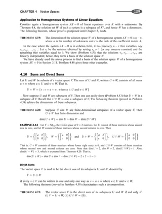 Application to Homogeneous Systems of Linear Equations
Consider again a homogeneous system AX ¼ 0 of linear equations over K with n unknowns. By
Theorem 4.4, the solution set W of such a system is a subspace of Kn
, and hence W has a dimension.
The following theorem, whose proof is postponed until Chapter 5, holds.
THEOREM 4.19: The dimension of the solution space W of a homogeneous system AX ¼ 0 is n  r,
where n is the number of unknowns and r is the rank of the coefﬁcient matrix A.
In the case where the system AX ¼ 0 is in echelon form, it has precisely n  r free variables, say
xi1
; xi2
; . . . ; xinr
. Let vj be the solution obtained by setting xij
¼ 1 (or any nonzero constant) and the
remaining free variables equal to 0. We show (Problem 4.50) that the solutions v1; v2; . . . ; vnr are
linearly independent; hence, they form a basis of the solution space W.
We have already used the above process to ﬁnd a basis of the solution space W of a homogeneous
system AX ¼ 0 in Section 3.11. Problem 4.48 gives three other examples.
4.10 Sums and Direct Sums
Let U and W be subsets of a vector space V. The sum of U and W, written U þ W, consists of all sums
u þ w where u 2 U and w 2 W. That is,
U þ W ¼ fv : v ¼ u þ w; where u 2 U and w 2 Wg
Now suppose U and W are subspaces of V. Then one can easily show (Problem 4.53) that U þ W is a
subspace of V. Recall that U  W is also a subspace of V. The following theorem (proved in Problem
4.58) relates the dimensions of these subspaces.
THEOREM 4.20: Suppose U and W are ﬁnite-dimensional subspaces of a vector space V. Then
U þ W has ﬁnite dimension and
dimðU þ WÞ ¼ dim U þ dim W  dimðU  WÞ
EXAMPLE 4.14 Let V ¼ M2;2, the vector space of 2 2 matrices. Let U consist of those matrices whose second
row is zero, and let W consist of those matrices whose second column is zero. Then
U ¼
a b
0 0
 
; W ¼
a 0
c 0
 
and U þ W ¼
a b
c 0
 
; U  W ¼
a 0
0 0
 
That is, U þ W consists of those matrices whose lower right entry is 0, and U  W consists of those matrices
whose second row and second column are zero. Note that dim U ¼ 2, dim W ¼ 2, dimðU  WÞ ¼ 1. Also,
dimðU þ WÞ ¼ 3, which is expected from Theorem 4.20. That is,
dimðU þ WÞ ¼ dim U þ dim V  dimðU  WÞ ¼ 2 þ 2  1 ¼ 3
Direct Sums
The vector space V is said to be the direct sum of its subspaces U and W, denoted by
V ¼ U W
if every v 2 V can be written in one and only one way as v ¼ u þ w where u 2 U and w 2 W.
The following theorem (proved in Problem 4.59) characterizes such a decomposition.
THEOREM 4.21: The vector space V is the direct sum of its subspaces U and W if and only if:
(i) V ¼ U þ W, (ii) U  W ¼ f0g.
CHAPTER 4 Vector Spaces 129
 