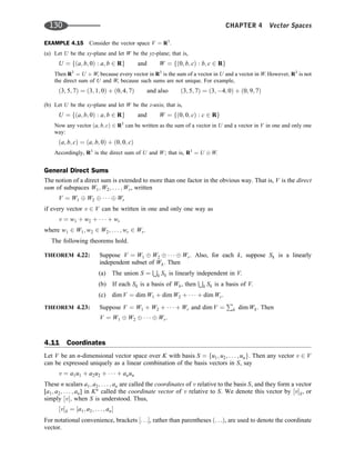 EXAMPLE 4.15 Consider the vector space V ¼ R3
:
(a) Let U be the xy-plane and let W be the yz-plane; that is,
U ¼ fða; b; 0Þ : a; b 2 Rg and W ¼ fð0; b; cÞ : b; c 2 Rg
Then R3
¼ U þ W, because every vector in R3
is the sum of a vector in U and a vector in W. However, R3
is not
the direct sum of U and W, because such sums are not unique. For example,
ð3; 5; 7Þ ¼ ð3; 1; 0Þ þ ð0; 4; 7Þ and also ð3; 5; 7Þ ¼ ð3; 4; 0Þ þ ð0; 9; 7Þ
(b) Let U be the xy-plane and let W be the z-axis; that is,
U ¼ fða; b; 0Þ : a; b 2 Rg and W ¼ fð0; 0; cÞ : c 2 Rg
Now any vector ða; b; cÞ 2 R3
can be written as the sum of a vector in U and a vector in V in one and only one
way:
ða; b; cÞ ¼ ða; b; 0Þ þ ð0; 0; cÞ
Accordingly, R3
is the direct sum of U and W; that is, R3
¼ U W.
General Direct Sums
The notion of a direct sum is extended to more than one factor in the obvious way. That is, V is the direct
sum of subspaces W1; W2; . . . ; Wr, written
V ¼ W1 W2    Wr
if every vector v 2 V can be written in one and only one way as
v ¼ w1 þ w2 þ    þ wr
where w1 2 W1; w2 2 W2; . . . ; wr 2 Wr.
The following theorems hold.
THEOREM 4.22: Suppose V ¼ W1 W2    Wr. Also, for each k, suppose Sk is a linearly
independent subset of Wk. Then
(a) The union S ¼
S
k Sk is linearly independent in V.
(b) If each Sk is a basis of Wk, then
S
k Sk is a basis of V.
(c) dim V ¼ dim W1 þ dim W2 þ    þ dim Wr.
THEOREM 4.23: Suppose V ¼ W1 þ W2 þ    þ Wr and dim V ¼
P
k dim Wk. Then
V ¼ W1 W2    Wr:
4.11 Coordinates
Let V be an n-dimensional vector space over K with basis S ¼ fu1; u2; . . . ; ung. Then any vector v 2 V
can be expressed uniquely as a linear combination of the basis vectors in S, say
v ¼ a1u1 þ a2u2 þ    þ anun
These n scalars a1; a2; . . . ; an are called the coordinates of v relative to the basis S, and they form a vector
[a1; a2; . . . ; an] in Kn
called the coordinate vector of v relative to S. We denote this vector by ½vS, or
simply ½v; when S is understood. Thus,
½vS ¼ ½a1; a2; . . . ; an
For notational convenience, brackets ½. . ., rather than parentheses ð. . .Þ, are used to denote the coordinate
vector.
130 CHAPTER 4 Vector Spaces
 