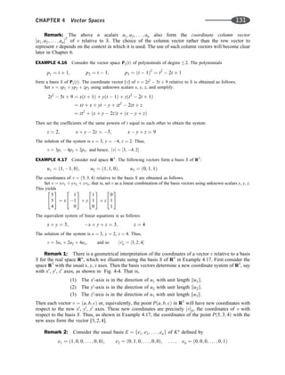 Remark: The above n scalars a1; a2; . . . ; an also form the coordinate column vector
½a1; a2; . . . ; anT
of v relative to S. The choice of the column vector rather than the row vector to
represent v depends on the context in which it is used. The use of such column vectors will become clear
later in Chapter 6.
EXAMPLE 4.16 Consider the vector space P2ðtÞ of polynomials of degree 2. The polynomials
p1 ¼ t þ 1; p2 ¼ t  1; p3 ¼ ðt  1Þ2
¼ t2
 2t þ 1
form a basis S of P2ðtÞ. The coordinate vector [v] of v ¼ 2t2
 5t þ 9 relative to S is obtained as follows.
Set v ¼ xp1 þ yp2 þ zp3 using unknown scalars x, y, z, and simplify:
2t2
 5t þ 9 ¼ xðt þ 1Þ þ yðt  1Þ þ zðt2
 2t þ 1Þ
¼ xt þ x þ yt  y þ zt2
 2zt þ z
¼ zt2
þ ðx þ y  2zÞt þ ðx  y þ zÞ
Then set the coefﬁcients of the same powers of t equal to each other to obtain the system
z ¼ 2; x þ y  2z ¼ 5; x  y þ z ¼ 9
The solution of the system is x ¼ 3, y ¼ 4, z ¼ 2. Thus,
v ¼ 3p1  4p2 þ 2p3; and hence; ½v ¼ ½3; 4; 2
EXAMPLE 4.17 Consider real space R3
. The following vectors form a basis S of R3
:
u1 ¼ ð1; 1; 0Þ; u2 ¼ ð1; 1; 0Þ; u3 ¼ ð0; 1; 1Þ
The coordinates of v ¼ ð5; 3; 4Þ relative to the basis S are obtained as follows.
Set v ¼ xv1 þ yv2 þ zv3; that is, set v as a linear combination of the basis vectors using unknown scalars x, y, z.
This yields
5
3
4
2
4
3
5 ¼ x
1
1
0
2
4
3
5 þ y
1
1
0
2
4
3
5 þ z
0
1
1
2
4
3
5
The equivalent system of linear equations is as follows:
x þ y ¼ 5; x þ y þ z ¼ 3; z ¼ 4
The solution of the system is x ¼ 3, y ¼ 2, z ¼ 4. Thus,
v ¼ 3u1 þ 2u2 þ 4u3; and so ½vs ¼ ½3; 2; 4
Remark 1: There is a geometrical interpretation of the coordinates of a vector v relative to a basis
S for the real space Rn
, which we illustrate using the basis S of R3
in Example 4.17. First consider the
space R3
with the usual x, y, z axes. Then the basis vectors determine a new coordinate system of R3
, say
with x0
, y0
, z0
axes, as shown in Fig. 4-4. That is,
(1) The x0
-axis is in the direction of u1 with unit length ku1k.
(2) The y0
-axis is in the direction of u2 with unit length ku2k.
(3) The z0
-axis is in the direction of u3 with unit length ku3k.
Then each vector v ¼ ða; b; cÞ or, equivalently, the point Pða; b; cÞ in R3
will have new coordinates with
respect to the new x0
, y0
, z0
axes. These new coordinates are precisely ½vS, the coordinates of v with
respect to the basis S. Thus, as shown in Example 4.17, the coordinates of the point Pð5; 3; 4Þ with the
new axes form the vector [3, 2, 4].
Remark 2: Consider the usual basis E ¼ fe1; e2; . . . ; eng of Kn
deﬁned by
e1 ¼ ð1; 0; 0; . . . ; 0; 0Þ; e2 ¼ ð0; 1; 0; . . . ; 0; 0Þ; . . . ; en ¼ ð0; 0; 0; . . . ; 0; 1Þ
CHAPTER 4 Vector Spaces 131
 