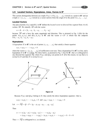 1.5 Located Vectors, Hyperplanes, Lines, Curves in Rn
This section distinguishes between an n-tuple PðaiÞ  Pða1; a2; . . . ; anÞ viewed as a point in Rn
and an
n-tuple u ¼ ½c1; c2; . . . ; cn viewed as a vector (arrow) from the origin O to the point Cðc1; c2; . . . ; cnÞ.
Located Vectors
Any pair of points AðaiÞ and BðbiÞ in Rn
deﬁnes the located vector or directed line segment from A to B,
written AB
!
. We identify AB
!
with the vector
u ¼ B  A ¼ ½b1  a1; b2  a2; . . . ; bn  an
because AB
!
and u have the same magnitude and direction. This is pictured in Fig. 1-2(b) for the
points Aða1; a2; a3Þ and Bðb1; b2; b3Þ in R3
and the vector u ¼ B  A which has the endpoint
Pðb1  a1, b2  a2, b3  a3Þ.
Hyperplanes
A hyperplane H in Rn
is the set of points ðx1; x2; . . . ; xnÞ that satisfy a linear equation
a1x1 þ a2x2 þ    þ anxn ¼ b
where the vector u ¼ ½a1; a2; . . . ; an of coefﬁcients is not zero. Thus a hyperplane H in R2
is a line, and a
hyperplane H in R3
is a plane. We show below, as pictured in Fig. 1-3(a) for R3
, that u is orthogonal to
any directed line segment PQ
!
, where Pð piÞ and QðqiÞ are points in H: [For this reason, we say that u is
normal to H and that H is normal to u:]
Because Pð piÞ and QðqiÞ belong to H; they satisfy the above hyperplane equation—that is,
a1 p1 þ a2 p2 þ    þ an pn ¼ b and a1q1 þ a2q2 þ    þ anqn ¼ b
v ¼ PQ
!
¼ Q  P ¼ ½q1  p1; q2  p2; . . . ; qn  pn
Let
Then
u  v ¼ a1ðq1  p1Þ þ a2ðq2  p2Þ þ    þ anðqn  pnÞ
¼ ða1q1 þ a2q2 þ    þ anqnÞ  ða1 p1 þ a2 p2 þ    þ an pnÞ ¼ b  b ¼ 0
Thus v ¼ PQ
!
is orthogonal to u; as claimed.
Figure 1-3
CHAPTER 1 Vectors in Rn
and Cn
, Spatial Vectors 7
 