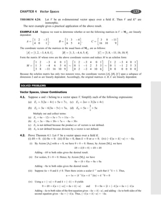 THEOREM 4.24: Let V be an n-dimensional vector space over a ﬁeld K. Then V and Kn
are
isomorphic.
The next example gives a practical application of the above result.
EXAMPLE 4.18 Suppose we want to determine whether or not the following matrices in V ¼ M2;3 are linearly
dependent:
A ¼
1 2 3
4 0 1
 
; B ¼
1 3 4
6 5 4
 
; C ¼
3 8 11
16 10 9
 
The coordinate vectors of the matrices in the usual basis of M2;3 are as follows:
½A ¼ ½1; 2; 3; 4; 0; 1; ½B ¼ ½1; 3; 4; 6; 5; 4; ½C ¼ ½3; 8; 11; 16; 10; 9
Form the matrix M whose rows are the above coordinate vectors and reduce M to an echelon form:
M ¼
1 2 3 4 0 1
1 3 4 6 5 4
3 8 11 16 10 9
2
4
3
5
1 2 3 4 0 1
0 1 1 2 5 3
0 2 2 4 10 6
2
4
3
5
1 2 3 4 0 1
0 1 1 2 5 3
0 0 0 0 0 0
2
4
3
5
Because the echelon matrix has only two nonzero rows, the coordinate vectors [A], [B], [C] span a subspace of
dimension 2 and so are linearly dependent. Accordingly, the original matrices A, B, C are linearly dependent.
SOLVED PROBLEMS
Vector Spaces, Linear Combinations
4.1. Suppose u and v belong to a vector space V. Simplify each of the following expressions:
(a) E1 ¼ 3ð2u  4vÞ þ 5u þ 7v, (c) E3 ¼ 2uv þ 3ð2u þ 4vÞ
(b) E2 ¼ 3u  6ð3u  5vÞ þ 7u, (d) E4 ¼ 5u 
3
v
þ 5u
Multiply out and collect terms:
(a) E1 ¼ 6u  12v þ 5u þ 7v ¼ 11u  5v
(b) E2 ¼ 3u  18u þ 30v þ 7u ¼ 8u þ 30v
(c) E3 is not deﬁned because the product uv of vectors is not deﬁned.
(d) E4 is not deﬁned because division by a vector is not deﬁned.
4.2. Prove Theorem 4.1: Let V be a vector space over a ﬁeld K.
(i) k0 ¼ 0. (ii) 0u ¼ 0. (iii) If ku ¼ 0, then k ¼ 0 or u ¼ 0. (iv) ðkÞu ¼ kðuÞ ¼ ku.
(i) By Axiom [A2] with u ¼ 0, we have 0 þ 0 ¼ 0. Hence, by Axiom [M1], we have
k0 ¼ kð0 þ 0Þ ¼ k0 þ k0
Adding k0 to both sides gives the desired result.
(ii) For scalars, 0 þ 0 ¼ 0. Hence, by Axiom [M2], we have
0u ¼ ð0 þ 0Þu ¼ 0u þ 0u
Adding 0u to both sides gives the desired result.
(iii) Suppose ku ¼ 0 and k 6¼ 0. Then there exists a scalar k1
such that k1
k ¼ 1. Thus,
u ¼ 1u ¼ ðk1
kÞu ¼ k1
ðkuÞ ¼ k1
0 ¼ 0
(iv) Using u þ ðuÞ ¼ 0 and k þ ðkÞ ¼ 0 yields
0 ¼ k0 ¼ k½u þ ðuÞ ¼ ku þ kðuÞ and 0 ¼ 0u ¼ ½k þ ðkÞu ¼ ku þ ðkÞu
Adding ku to both sides of the ﬁrst equation gives ku ¼ kðuÞ; and adding ku to both sides of the
second equation gives ku ¼ ðkÞu. Thus, ðkÞu ¼ kðuÞ ¼ ku.
CHAPTER 4 Vector Spaces 133
 