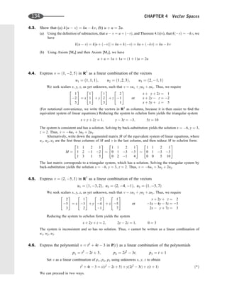 4.3. Show that (a) kðu  vÞ ¼ ku  kv, (b) u þ u ¼ 2u.
(a) Using the deﬁnition of subtraction, that u  v ¼ u þ ðvÞ, and Theorem 4.1(iv), that kðvÞ ¼ kv, we
have
kðu  vÞ ¼ k½u þ ðvÞ ¼ ku þ kðvÞ ¼ ku þ ðkvÞ ¼ ku  kv
(b) Using Axiom [M4] and then Axiom [M2], we have
u þ u ¼ 1u þ 1u ¼ ð1 þ 1Þu ¼ 2u
4.4. Express v ¼ ð1; 2; 5Þ in R3
as a linear combination of the vectors
u1 ¼ ð1; 1; 1Þ; u2 ¼ ð1; 2; 3Þ; u3 ¼ ð2; 1; 1Þ
We seek scalars x, y, z, as yet unknown, such that v ¼ xu1 þ yu2 þ zu3. Thus, we require
1
2
5
2
4
3
5 ¼ x
1
1
1
2
4
3
5 þ y
1
2
3
2
4
3
5 þ z
2
1
1
2
4
3
5 or
x þ y þ 2z ¼ 1
x þ 2y  z ¼ 2
x þ 3y þ z ¼ 5
(For notational convenience, we write the vectors in R3
as columns, because it is then easier to ﬁnd the
equivalent system of linear equations.) Reducing the system to echelon form yields the triangular system
x þ y þ 2z ¼ 1; y  3z ¼ 3; 5z ¼ 10
The system is consistent and has a solution. Solving by back-substitution yields the solution x ¼ 6, y ¼ 3,
z ¼ 2. Thus, v ¼ 6u1 þ 3u2 þ 2u3.
Alternatively, write down the augmented matrix M of the equivalent system of linear equations, where
u1, u2, u3 are the ﬁrst three columns of M and v is the last column, and then reduce M to echelon form:
M ¼
1 1 2 1
1 2 1 2
1 3 1 5
2
4
3
5
1 1 2 1
0 1 3 3
0 2 1 4
2
4
3
5
1 1 2 1
0 1 3 3
0 0 5 10
2
4
3
5
The last matrix corresponds to a triangular system, which has a solution. Solving the triangular system by
back-substitution yields the solution x ¼ 6, y ¼ 3, z ¼ 2. Thus, v ¼ 6u1 þ 3u2 þ 2u3.
4.5. Express v ¼ ð2; 5; 3Þ in R3
as a linear combination of the vectors
u1 ¼ ð1; 3; 2Þ; u2 ¼ ð2; 4; 1Þ; u3 ¼ ð1; 5; 7Þ
We seek scalars x, y, z, as yet unknown, such that v ¼ xu1 þ yu2 þ zu3. Thus, we require
2
5
3
2
4
3
5 ¼ x
1
3
2
2
4
3
5 þ y
2
4
1
2
4
3
5 þ z
1
5
7
2
4
3
5 or
x þ 2y þ z ¼ 2
3x  4y  5z ¼ 5
2x  y þ 7z ¼ 3
Reducing the system to echelon form yields the system
x þ 2y þ z ¼ 2; 2y  2z ¼ 1; 0 ¼ 3
The system is inconsistent and so has no solution. Thus, v cannot be written as a linear combination of
u1, u2, u3.
4.6. Express the polynomial v ¼ t2
þ 4t  3 in PðtÞ as a linear combination of the polynomials
p1 ¼ t2
 2t þ 5; p2 ¼ 2t2
 3t; p3 ¼ t þ 1
Set v as a linear combination of p1, p2, p3 using unknowns x, y, z to obtain
t2
þ 4t  3 ¼ xðt2
 2t þ 5Þ þ yð2t2
 3tÞ þ zðt þ 1Þ ð*Þ
We can proceed in two ways.
134 CHAPTER 4 Vector Spaces
 