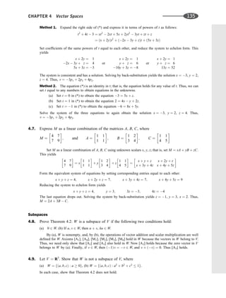 Method 1. Expand the right side of (*) and express it in terms of powers of t as follows:
t2
þ 4t  3 ¼ xt2
 2xt þ 5x þ 2yt2
 3yt þ zt þ z
¼ ðx þ 2yÞt2
þ ð2x  3y þ zÞt þ ð5x þ 3zÞ
Set coefﬁcients of the same powers of t equal to each other, and reduce the system to echelon form. This
yields
x þ 2y ¼ 1
2x  3y þ z ¼ 4
5x þ 3z ¼ 3
or
x þ 2y ¼ 1
y þ z ¼ 6
10y þ 3z ¼ 8
or
x þ 2y ¼ 1
y þ z ¼ 6
13z ¼ 52
The system is consistent and has a solution. Solving by back-substitution yields the solution x ¼ 3, y ¼ 2,
z ¼ 4. Thus, v ¼ 3p1 þ 2p2 þ 4p2.
Method 2. The equation (*) is an identity in t; that is, the equation holds for any value of t. Thus, we can
set t equal to any numbers to obtain equations in the unknowns.
(a) Set t ¼ 0 in (*) to obtain the equation 3 ¼ 5x þ z.
(b) Set t ¼ 1 in (*) to obtain the equation 2 ¼ 4x  y þ 2z.
(c) Set t ¼ 1 in (*) to obtain the equation 6 ¼ 8x þ 5y.
Solve the system of the three equations to again obtain the solution x ¼ 3, y ¼ 2, z ¼ 4. Thus,
v ¼ 3p1 þ 2p2 þ 4p3.
4.7. Express M as a linear combination of the matrices A, B, C, where
M ¼
4 7
7 9
 
; and A ¼
1 1
1 1
 
; B ¼
1 2
3 4
 
; C ¼
1 1
4 5
 
Set M as a linear combination of A, B, C using unknown scalars x, y, z; that is, set M ¼ xA þ yB þ zC.
This yields
4 7
7 9
 
¼ x
1 1
1 1
 
þ y
1 2
3 4
 
þ z
1 1
4 5
 
¼
x þ y þ z x þ 2y þ z
x þ 3y þ 4z x þ 4y þ 5z
 
Form the equivalent system of equations by setting corresponding entries equal to each other:
x þ y þ z ¼ 4; x þ 2y þ z ¼ 7; x þ 3y þ 4z ¼ 7; x þ 4y þ 5z ¼ 9
Reducing the system to echelon form yields
x þ y þ z ¼ 4; y ¼ 3; 3z ¼ 3; 4z ¼ 4
The last equation drops out. Solving the system by back-substitution yields z ¼ 1, y ¼ 3, x ¼ 2. Thus,
M ¼ 2A þ 3B  C.
Subspaces
4.8. Prove Theorem 4.2: W is a subspace of V if the following two conditions hold:
(a) 0 2 W. (b) If u; v 2 W, then u þ v, ku 2 W.
By (a), W is nonempty, and, by (b), the operations of vector addition and scalar multiplication are well
deﬁned for W. Axioms [A1], [A4], [M1], [M2], [M3], [M4] hold in W because the vectors in W belong to V.
Thus, we need only show that [A2] and [A3] also hold in W. Now [A2] holds because the zero vector in V
belongs to W by (a). Finally, if v 2 W, then ð1Þv ¼ v 2 W, and v þ ðvÞ ¼ 0. Thus [A3] holds.
4.9. Let V ¼ R3
. Show that W is not a subspace of V, where
(a) W ¼ fða; b; cÞ : a  0g, (b) W ¼ fða; b; cÞ : a2
þ b2
þ c2
 1g.
In each case, show that Theorem 4.2 does not hold.
CHAPTER 4 Vector Spaces 135
 