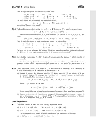 Form the equivalent system and reduce it to echelon form:
x þ y þ z ¼ a
x þ 2y þ 5z ¼ b
x þ 3y þ 8z ¼ c
or
x þ y þ z ¼ a
y þ 4z ¼ b  a
2y þ 7c ¼ c  a
or
x þ y þ z ¼ a
y þ 4z ¼ b  a
z ¼ c  2b þ a
The above system is in echelon form and is consistent; in fact,
x ¼ a þ 5b  3c; y ¼ 3a  7b þ 4c; z ¼ a þ 2b  c
is a solution. Thus, u1, u2, u3 span R3
.
4.14. Find conditions on a, b, c so that v ¼ ða; b; cÞ in R3
belongs to W ¼ spanðu1; u2; u3Þ; where
u1 ¼ ð1; 2; 0Þ; u2 ¼ ð1; 1; 2Þ; u3 ¼ ð3; 0; 4Þ
Set v as a linear combination of u1, u2, u3 using unknowns x, y, z; that is, set v ¼ xu1 þ yu2 þ zu3: This
yields
ða; b; cÞ ¼ xð1; 2; 0Þ þ yð1; 1; 2Þ þ zð3; 0; 4Þ ¼ ðx  y þ 3z; 2x þ y; 2y  4zÞ
Form the equivalent system of linear equations and reduce it to echelon form:
x  y þ 3z ¼ a
2x þ y ¼ b
2y  4z ¼ c
or
x  y þ 3z ¼ a
3y  6z ¼ b  2a
2y  4z ¼ c
or
x  y þ 3z ¼ a
3y  6z ¼ b  2a
0 ¼ 4a  2b þ 3c
The vector v ¼ ða; b; cÞ belongs to W if and only if the system is consistent, and it is consistent if and only if
4a  2b þ 3c ¼ 0. Note, in particular, that u1, u2, u3 do not span the whole space R3
.
4.15. Show that the vector space V ¼ PðtÞ of real polynomials cannot be spanned by a ﬁnite number of
polynomials.
Any ﬁnite set S of polynomials contains a polynomial of maximum degree, say m. Then the linear span
span(S) of S cannot contain a polynomial of degree greater than m. Thus, spanðSÞ 6¼ V, for any ﬁnite set S.
4.16. Prove Theorem 4.5: Let S be a subset of V. (i) Then span(S) is a subspace of V containing S.
(ii) If W is a subspace of V containing S, then spanðSÞ  W.
(i) Suppose S is empty. By deﬁnition, spanðSÞ ¼ f0g. Hence spanðSÞ ¼ f0g is a subspace of V and
S  spanðSÞ. Suppose S is not empty and v 2 S. Then v ¼ 1v 2 spanðSÞ; hence, S  spanðSÞ. Also
0 ¼ 0v 2 spanðSÞ. Now suppose u; w 2 spanðSÞ, say
u ¼ a1u1 þ    þ arur ¼
P
i
aiui and w ¼ b1w1 þ    þ bsws ¼
P
j
bjwj
where ui, wj 2 S and ai; bj 2 K. Then
u þ v ¼
P
i
aiui þ
P
j
bjwj and ku ¼ k
P
i
aiui
 
¼
P
i
kaiui
belong to span(S) because each is a linear combination of vectors in S. Thus, span(S) is a subspace of V.
(ii) Suppose u1; u2; . . . ; ur 2 S. Then all the ui belong to W. Thus, all multiples a1u1; a2u2; . . . ; arur 2 W,
and so the sum a1u1 þ a2u2 þ    þ arur 2 W. That is, W contains all linear combinations of elements
in S, or, in other words, spanðSÞ  W, as claimed.
Linear Dependence
4.17. Determine whether or not u and v are linearly dependent, where
(a) u ¼ ð1; 2Þ, v ¼ ð3; 5Þ, (c) u ¼ ð1; 2; 3Þ, v ¼ ð4; 5; 6Þ
(b) u ¼ ð1; 3Þ, v ¼ ð2; 6Þ, (d) u ¼ ð2; 4; 8Þ, v ¼ ð3; 6; 12Þ
Two vectors u and v are linearly dependent if and only if one is a multiple of the other.
(a) No. (b) Yes; for v ¼ 2u. (c) No. (d) Yes, for v ¼ 3
2 u.
CHAPTER 4 Vector Spaces 137
 