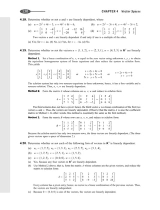 4.18. Determine whether or not u and v are linearly dependent, where
(a) u ¼ 2t2
þ 4t  3, v ¼ 4t2
þ 8t  6, (b) u ¼ 2t2
 3t þ 4, v ¼ 4t2
 3t þ 2,
(c) u ¼
1 3 4
5 0 1
 
; v ¼
4 12 16
20 0 4
 
, (d) u ¼
1 1 1
2 2 2
 
; v ¼
2 2 2
3 3 3
 
Two vectors u and v are linearly dependent if and only if one is a multiple of the other.
(a) Yes; for v ¼ 2u. (b) No. (c) Yes, for v ¼ 4u. (d) No.
4.19. Determine whether or not the vectors u ¼ ð1; 1; 2Þ, v ¼ ð2; 3; 1Þ, w ¼ ð4; 5; 5Þ in R3
are linearly
dependent.
Method 1. Set a linear combination of u, v, w equal to the zero vector using unknowns x, y, z to obtain
the equivalent homogeneous system of linear equations and then reduce the system to echelon form.
This yields
x
1
1
1
2
4
3
5 þ y
2
3
1
2
4
3
5 þ z
4
5
5
2
4
3
5 ¼
0
0
0
2
4
3
5 or
x þ 2y þ 4z ¼ 0
x þ 3y þ 5z ¼ 0
2x þ y þ 5z ¼ 0
or
x þ 2y þ 4z ¼ 0
y þ z ¼ 0
The echelon system has only two nonzero equations in three unknowns; hence, it has a free variable and a
nonzero solution. Thus, u, v, w are linearly dependent.
Method 2. Form the matrix A whose columns are u, v, w and reduce to echelon form:
A ¼
1 2 4
1 3 5
2 1 5
2
4
3
5
1 2 4
0 1 1
0 3 3
2
4
3
5
1 2 4
0 1 1
0 0 0
2
4
3
5
The third column does not have a pivot; hence, the third vector w is a linear combination of the ﬁrst two
vectors u and v. Thus, the vectors are linearly dependent. (Observe that the matrix A is also the coefﬁcient
matrix in Method 1. In other words, this method is essentially the same as the ﬁrst method.)
Method 3. Form the matrix B whose rows are u, v, w, and reduce to echelon form:
B ¼
1 1 2
2 3 1
4 5 5
2
4
3
5
0 1 2
0 1 3
0 1 3
2
4
3
5
1 1 2
0 1 3
0 0 0
2
4
3
5
Because the echelon matrix has only two nonzero rows, the three vectors are linearly dependent. (The three
given vectors span a space of dimension 2.)
4.20. Determine whether or not each of the following lists of vectors in R3
is linearly dependent:
(a) u1 ¼ ð1; 2; 5Þ, u2 ¼ ð1; 3; 1Þ, u3 ¼ ð2; 5; 7Þ, u4 ¼ ð3; 1; 4Þ,
(b) u ¼ ð1; 2; 5Þ, v ¼ ð2; 5; 1Þ, w ¼ ð1; 5; 2Þ,
(c) u ¼ ð1; 2; 3Þ, v ¼ ð0; 0; 0Þ, w ¼ ð1; 5; 6Þ.
(a) Yes, because any four vectors in R3
are linearly dependent.
(b) Use Method 2 above; that is, form the matrix A whose columns are the given vectors, and reduce the
matrix to echelon form:
A ¼
1 2 1
2 5 5
5 1 2
2
4
3
5
1 2 1
0 1 3
0 9 3
2
4
3
5
1 2 1
0 1 3
0 0 24
2
4
3
5
Every column has a pivot entry; hence, no vector is a linear combination of the previous vectors. Thus,
the vectors are linearly independent.
(c) Because 0 ¼ ð0; 0; 0Þ is one of the vectors, the vectors are linearly dependent.
138 CHAPTER 4 Vector Spaces
 