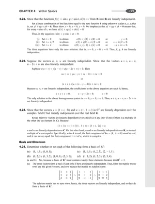 4.21. Show that the functions f ðtÞ ¼ sin t, gðtÞ cos t, hðtÞ ¼ t from R into R are linearly independent.
Set a linear combination of the functions equal to the zero function 0 using unknown scalars x, y, z; that
is, set xf þ yg þ zh ¼ 0. Then show x ¼ 0, y ¼ 0, z ¼ 0. We emphasize that xf þ yg þ zh ¼ 0 means that,
for every value of t, we have xf ðtÞ þ ygðtÞ þ zhðtÞ ¼ 0.
Thus, in the equation x sin t þ y cos t þ zt ¼ 0:
ðiÞ Set t ¼ 0
ðiiÞ Set t ¼ p=2
ðiiiÞ Set t ¼ p
to obtain
to obtain
to obtain
xð0Þ þ yð1Þ þ zð0Þ ¼ 0
xð1Þ þ yð0Þ þ zp=2 ¼ 0
xð0Þ þ yð1Þ þ zðpÞ ¼ 0
or
or
or
y ¼ 0:
x þ pz=2 ¼ 0:
y þ pz ¼ 0:
The three equations have only the zero solution; that is, x ¼ 0, y ¼ 0, z ¼ 0. Thus, f , g, h are linearly
independent.
4.22. Suppose the vectors u, v, w are linearly independent. Show that the vectors u þ v, u  v,
u  2v þ w are also linearly independent.
Suppose xðu þ vÞ þ yðu  vÞ þ zðu  2v þ wÞ ¼ 0. Then
xu þ xv þ yu  yv þ zu  2zv þ zw ¼ 0
or
ðx þ y þ zÞu þ ðx  y  2zÞv þ zw ¼ 0
Because u, v, w are linearly independent, the coefﬁcients in the above equation are each 0; hence,
x þ y þ z ¼ 0; x  y  2z ¼ 0; z ¼ 0
The only solution to the above homogeneous system is x ¼ 0, y ¼ 0, z ¼ 0. Thus, u þ v, u  v, u  2v þ w
are linearly independent.
4.23. Show that the vectors u ¼ ð1 þ i; 2iÞ and w ¼ ð1; 1 þ iÞ in C2
are linearly dependent over the
complex ﬁeld C but linearly independent over the real ﬁeld R.
Recall that two vectors are linearly dependent (over a ﬁeld K) if and only if one of them is a multiple of
the other (by an element in K). Because
ð1 þ iÞw ¼ ð1 þ iÞð1; 1 þ iÞ ¼ ð1 þ i; 2iÞ ¼ u
u and w are linearly dependent over C. On the other hand, u and w are linearly independent over R, as no real
multiple of w can equal u. Speciﬁcally, when k is real, the ﬁrst component of kw ¼ ðk; k þ kiÞ must be real,
and it can never equal the ﬁrst component 1 þ i of u, which is complex.
Basis and Dimension
4.24. Determine whether or not each of the following form a basis of R3
:
(a) (1, 1, 1), (1, 0, 1); (c) (1, 1, 1), (1, 2, 3), ð2; 1; 1Þ;
(b) (1, 2, 3), (1, 3, 5), (1, 0, 1), (2, 3, 0); (d) (1, 1, 2), (1, 2, 5), (5, 3, 4).
(a and b) No, because a basis of R3
must contain exactly three elements because dim R3
¼ 3.
(c) The three vectors form a basis if and only if they are linearly independent. Thus, form the matrix whose
rows are the given vectors, and row reduce the matrix to echelon form:
1 1 1
1 2 3
2 1 1
2
4
3
5
1 1 1
0 1 2
0 3 1
2
4
3
5
1 1 1
0 1 2
0 0 5
2
4
3
5
The echelon matrix has no zero rows; hence, the three vectors are linearly independent, and so they do
form a basis of R3
.
CHAPTER 4 Vector Spaces 139
 