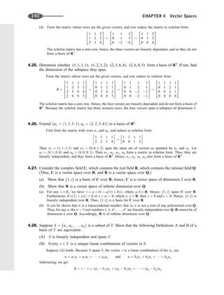 (d) Form the matrix whose rows are the given vectors, and row reduce the matrix to echelon form:
1 1 2
1 2 5
5 3 4
2
4
3
5
1 1 2
0 1 3
0 2 6
2
4
3
5
1 1 2
0 1 3
0 0 0
2
4
3
5
The echelon matrix has a zero row; hence, the three vectors are linearly dependent, and so they do not
form a basis of R3
.
4.25. Determine whether (1, 1, 1, 1), (1, 2, 3, 2), (2, 5, 6, 4), (2, 6, 8, 5) form a basis of R4
. If not, ﬁnd
the dimension of the subspace they span.
Form the matrix whose rows are the given vectors, and row reduce to echelon form:
B ¼
1 1 1 1
1 2 3 2
2 5 6 4
2 6 8 5
2
6
6
4
3
7
7
5
1 1 1 1
0 1 2 1
0 3 4 2
0 4 6 3
2
6
6
4
3
7
7
5
1 1 1 1
0 1 2 1
0 0 2 1
0 0 2 1
2
6
6
4
3
7
7
5
1 1 1 1
0 1 2 1
0 0 2 1
0 0 0 0
2
6
6
4
3
7
7
5
The echelon matrix has a zero row. Hence, the four vectors are linearly dependent and do not form a basis of
R4
. Because the echelon matrix has three nonzero rows, the four vectors span a subspace of dimension 3.
4.26. Extend fu1 ¼ ð1; 1; 1; 1Þ; u2 ¼ ð2; 2; 3; 4Þg to a basis of R4
.
First form the matrix with rows u1 and u2, and reduce to echelon form:
1 1 1 1
2 2 3 4
 
1 1 1 1
0 0 1 2
 
Then w1 ¼ ð1; 1; 1; 1Þ and w2 ¼ ð0; 0; 1; 2Þ span the same set of vectors as spanned by u1 and u2. Let
u3 ¼ ð0; 1; 0; 0Þ and u4 ¼ ð0; 0; 0; 1Þ. Then w1, u3, w2, u4 form a matrix in echelon form. Thus, they are
linearly independent, and they form a basis of R4
. Hence, u1, u2, u3, u4 also form a basis of R4
.
4.27. Consider the complex ﬁeld C, which contains the real ﬁeld R, which contains the rational ﬁeld Q.
(Thus, C is a vector space over R, and R is a vector space over Q.)
(a) Show that f1; ig is a basis of C over R; hence, C is a vector space of dimension 2 over R.
(b) Show that R is a vector space of inﬁnite dimension over Q.
(a) For any v 2 C, we have v ¼ a þ bi ¼ að1Þ þ bðiÞ, where a; b 2 R. Hence, f1; ig spans C over R.
Furthermore, if xð1Þ þ yðiÞ ¼ 0 or x þ yi ¼ 0, where x, y 2 R, then x ¼ 0 and y ¼ 0. Hence, f1; ig is
linearly independent over R. Thus, f1; ig is a basis for C over R.
(b) It can be shown that p is a transcendental number; that is, p is not a root of any polynomial over Q.
Thus, for any n, the n þ 1 real numbers 1; p; p2
; . . . ; pn
are linearly independent over Q. R cannot be of
dimension n over Q. Accordingly, R is of inﬁnite dimension over Q.
4.28. Suppose S ¼ fu1; u2; . . . ; ung is a subset of V. Show that the following Deﬁnitions A and B of a
basis of V are equivalent:
(A) S is linearly independent and spans V.
(B) Every v 2 V is a unique linear combination of vectors in S.
Suppose (A) holds. Because S spans V, the vector v is a linear combination of the ui, say
u ¼ a1u1 þ a2u2 þ    þ anun and u ¼ b1u1 þ b2u2 þ    þ bnun
Subtracting, we get
0 ¼ v  v ¼ ða1  b1Þu1 þ ða2  b2Þu2 þ    þ ðan  bnÞun
140 CHAPTER 4 Vector Spaces
 