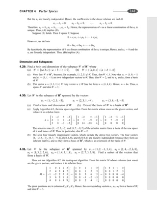 But the ui are linearly independent. Hence, the coefﬁcients in the above relation are each 0:
a1  b1 ¼ 0; a2  b2 ¼ 0; . . . ; an  bn ¼ 0
Therefore, a1 ¼ b1; a2 ¼ b2; . . . ; an ¼ bn. Hence, the representation of v as a linear combination of the ui is
unique. Thus, (A) implies (B).
Suppose (B) holds. Then S spans V. Suppose
0 ¼ c1u1 þ c2u2 þ    þ cnun
However, we do have
0 ¼ 0u1 þ 0u2 þ    þ 0un
By hypothesis, the representation of 0 as a linear combination of the ui is unique. Hence, each ci ¼ 0 and the
ui are linearly independent. Thus, (B) implies (A).
Dimension and Subspaces
4.29. Find a basis and dimension of the subspace W of R3
where
(a) W ¼ fða; b; cÞ : a þ b þ c ¼ 0g, (b) W ¼ fða; b; cÞ : ða ¼ b ¼ cÞg
(a) Note that W 6¼ R3
, because, for example, ð1; 2; 3Þ 62 W. Thus, dim W  3. Note that u1 ¼ ð1; 0; 1Þ
and u2 ¼ ð0; 1; 1Þ are two independent vectors in W. Thus, dim W ¼ 2, and so u1 and u2 form a basis
of W.
(b) The vector u ¼ ð1; 1; 1Þ 2 W. Any vector w 2 W has the form w ¼ ðk; k; kÞ. Hence, w ¼ ku. Thus, u
spans W and dim W ¼ 1.
4.30. Let W be the subspace of R4
spanned by the vectors
u1 ¼ ð1; 2; 5; 3Þ; u2 ¼ ð2; 3; 1; 4Þ; u3 ¼ ð3; 8; 3; 5Þ
(a) Find a basis and dimension of W. (b) Extend the basis of W to a basis of R4
.
(a) Apply Algorithm 4.1, the row space algorithm. Form the matrix whose rows are the given vectors, and
reduce it to echelon form:
A ¼
1 2 5 3
2 3 1 4
3 8 3 5
2
4
3
5
1 2 5 3
0 7 9 2
0 14 18 4
2
4
3
5
1 2 5 3
0 7 9 2
0 0 0 0
2
4
3
5
The nonzero rows ð1; 2; 5; 3Þ and ð0; 7; 9; 2Þ of the echelon matrix form a basis of the row space
of A and hence of W. Thus, in particular, dim W ¼ 2.
(b) We seek four linearly independent vectors, which include the above two vectors. The four vectors
ð1; 2; 5; 3Þ, ð0; 7; 9; 2Þ, (0, 0, 1, 0), and (0, 0, 0, 1) are linearly independent (because they form an
echelon matrix), and so they form a basis of R4
, which is an extension of the basis of W.
4.31. Let W be the subspace of R5
spanned by u1 ¼ ð1; 2; 1; 3; 4Þ, u2 ¼ ð2; 4; 2; 6; 8Þ,
u3 ¼ ð1; 3; 2; 2; 6Þ, u4 ¼ ð1; 4; 5; 1; 8Þ, u5 ¼ ð2; 7; 3; 3; 9Þ. Find a subset of the vectors that
form a basis of W.
Here we use Algorithm 4.2, the casting-out algorithm. Form the matrix M whose columns (not rows)
are the given vectors, and reduce it to echelon form:
M ¼
1 2 1 1 2
2 4 3 4 7
1 2 2 5 3
3 6 2 1 3
4 8 6 8 9
2
6
6
6
6
4
3
7
7
7
7
5
1 2 1 1 2
0 0 1 2 3
0 0 3 6 5
0 0 1 2 3
0 0 2 4 1
2
6
6
6
6
4
3
7
7
7
7
5
1 2 1 1 2
0 0 1 2 3
0 0 0 0 4
0 0 0 0 0
0 0 0 0 0
2
6
6
6
6
4
3
7
7
7
7
5
The pivot positions are in columns C1, C3, C5. Hence, the corresponding vectors u1, u3, u5 form a basis of W,
and dim W ¼ 3.
CHAPTER 4 Vector Spaces 141
 