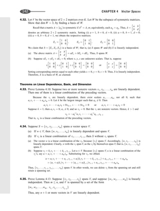 4.32. Let V be the vector space of 2 2 matrices over K. Let W be the subspace of symmetric matrices.
Show that dim W ¼ 3, by ﬁnding a basis of W.
Recall that a matrix A ¼ ½aij is symmetric if AT
¼ A, or, equivalently, each aij ¼ aji. Thus, A ¼
a b
b d
 
denotes an arbitrary 2 2 symmetric matrix. Setting (i) a ¼ 1, b ¼ 0, d ¼ 0; (ii) a ¼ 0, b ¼ 1, d ¼ 0;
(iii) a ¼ 0, b ¼ 0, d ¼ 1, we obtain the respective matrices:
E1 ¼
1 0
0 0
 
; E2 ¼
0 1
1 0
 
; E3 ¼
0 0
0 1
 
We claim that S ¼ fE1; E2; E3g is a basis of W; that is, (a) S spans W and (b) S is linearly independent.
(a) The above matrix A ¼
a b
b d
 
¼ aE1 þ bE2 þ dE3. Thus, S spans W.
(b) Suppose xE1 þ yE2 þ zE3 ¼ 0, where x, y, z are unknown scalars. That is, suppose
x
1 0
0 0
 
þ y
0 1
1 0
 
þ z
0 0
0 1
 
¼
0 0
0 0
 
or
x y
y z
 
¼
0 0
0 0
 
Setting corresponding entries equal to each other yields x ¼ 0, y ¼ 0, z ¼ 0. Thus, S is linearly independent.
Therefore, S is a basis of W, as claimed.
Theorems on Linear Dependence, Basis, and Dimension
4.33. Prove Lemma 4.10: Suppose two or more nonzero vectors v1; v2; . . . ; vm are linearly dependent.
Then one of them is a linear combination of the preceding vectors.
Because the vi are linearly dependent, there exist scalars a1; . . . ; am, not all 0, such that
a1v1 þ    þ amvm ¼ 0. Let k be the largest integer such that ak 6¼ 0. Then
a1v1 þ    þ akvk þ 0vkþ1 þ    þ 0vm ¼ 0 or a1v1 þ    þ akvk ¼ 0
Suppose k ¼ 1; then a1v1 ¼ 0, a1 6¼ 0, and so v1 ¼ 0. But the vi are nonzero vectors. Hence, k  1 and
vk ¼ a1
k a1v1      a1
k ak1vk1
That is, vk is a linear combination of the preceding vectors.
4.34. Suppose S ¼ fv1; v2; . . . ; vmg spans a vector space V.
(a) If w 2 V, then fw; v1; . . . ; vmg is linearly dependent and spans V.
(b) If vi is a linear combination of v1; . . . ; vi1, then S without vi spans V.
(a) The vector w is a linear combination of the vi, because fvig spans V. Accordingly, fw; v1; . . . ; vmg is
linearly dependent. Clearly, w with the vi span V, as the vi by themselves span V; that is, fw; v1; . . . ; vmg
spans V.
(b) Suppose vi ¼ k1v1 þ    þ ki1vi1. Let u 2 V. Because fvig spans V, u is a linear combination of the
vj’s, say u ¼ a1v1 þ    þ amvm: Substituting for vi, we obtain
u ¼ a1v1 þ    þ ai1vi1 þ aiðk1v1 þ    þ ki1vi1Þ þ aiþ1viþ1 þ    þ amvm
¼ ða1 þ aik1Þv1 þ    þ ðai1 þ aiki1Þvi1 þ aiþ1viþ1 þ    þ amvm
Thus, fv1; . . . ; vi1; viþ1; . . . ; vmg spans V. In other words, we can delete vi from the spanning set and still
retain a spanning set.
4.35. Prove Lemma 4.13: Suppose fv1; v2; . . . ; vng spans V, and suppose fw1; w2; . . . ; wmg is linearly
independent. Then m  n, and V is spanned by a set of the form
fw1; w2; . . . ; wm; vi1
; vi2
; . . . ; vinm
g
Thus, any n þ 1 or more vectors in V are linearly dependent.
142 CHAPTER 4 Vector Spaces
 