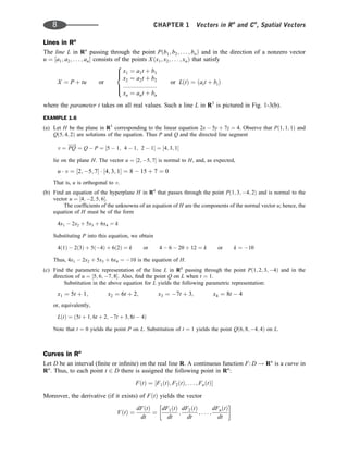 Lines in Rn
The line L in Rn
passing through the point Pðb1; b2; . . . ; bnÞ and in the direction of a nonzero vector
u ¼ ½a1; a2; . . . ; an consists of the points Xðx1; x2; . . . ; xnÞ that satisfy
X ¼ P þ tu or
x1 ¼ a1t þ b1
x2 ¼ a2t þ b2
::::::::::::::::::::
xn ¼ ant þ bn
or LðtÞ ¼ ðait þ biÞ
8





:
where the parameter t takes on all real values. Such a line L in R3
is pictured in Fig. 1-3(b).
EXAMPLE 1.6
(a) Let H be the plane in R3
corresponding to the linear equation 2x  5y þ 7z ¼ 4. Observe that Pð1; 1; 1Þ and
Qð5; 4; 2Þ are solutions of the equation. Thus P and Q and the directed line segment
v ¼ PQ
!
¼ Q  P ¼ ½5  1; 4  1; 2  1 ¼ ½4; 3; 1
lie on the plane H. The vector u ¼ ½2; 5; 7 is normal to H, and, as expected,
u  v ¼ ½2; 5; 7  ½4; 3; 1 ¼ 8  15 þ 7 ¼ 0
That is, u is orthogonal to v.
(b) Find an equation of the hyperplane H in R4
that passes through the point Pð1; 3; 4; 2Þ and is normal to the
vector u ¼ ½4; 2; 5; 6.
The coefﬁcients of the unknowns of an equation of H are the components of the normal vector u; hence, the
equation of H must be of the form
4x1  2x2 þ 5x3 þ 6x4 ¼ k
Substituting P into this equation, we obtain
4ð1Þ  2ð3Þ þ 5ð4Þ þ 6ð2Þ ¼ k or 4  6  20 þ 12 ¼ k or k ¼ 10
Thus, 4x1  2x2 þ 5x3 þ 6x4 ¼ 10 is the equation of H.
(c) Find the parametric representation of the line L in R4
passing through the point Pð1; 2; 3; 4Þ and in the
direction of u ¼ ½5; 6; 7; 8. Also, ﬁnd the point Q on L when t ¼ 1.
Substitution in the above equation for L yields the following parametric representation:
x1 ¼ 5t þ 1; x2 ¼ 6t þ 2; x3 ¼ 7t þ 3; x4 ¼ 8t  4
or, equivalently,
LðtÞ ¼ ð5t þ 1; 6t þ 2; 7t þ 3; 8t  4Þ
Note that t ¼ 0 yields the point P on L. Substitution of t ¼ 1 yields the point Qð6; 8; 4; 4Þ on L.
Curves in Rn
Let D be an interval (ﬁnite or inﬁnite) on the real line R. A continuous function F: D ! Rn
is a curve in
Rn
. Thus, to each point t 2 D there is assigned the following point in Rn
:
FðtÞ ¼ ½F1ðtÞ; F2ðtÞ; . . . ; FnðtÞ
Moreover, the derivative (if it exists) of FðtÞ yields the vector
VðtÞ ¼
dFðtÞ
dt
¼
dF1ðtÞ
dt
;
dF2ðtÞ
dt
; . . . ;
dFnðtÞ
dt
 
8 CHAPTER 1 Vectors in Rn
and Cn
, Spatial Vectors
 
