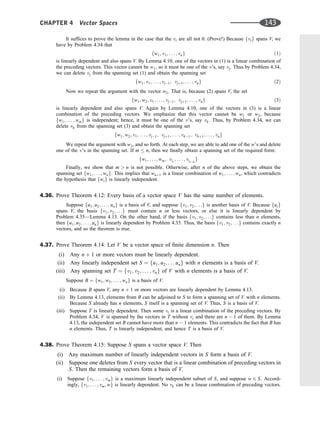 It sufﬁces to prove the lemma in the case that the vi are all not 0. (Prove!) Because fvig spans V, we
have by Problem 4.34 that
fw1; v1; . . . ; vng ð1Þ
is linearly dependent and also spans V. By Lemma 4.10, one of the vectors in (1) is a linear combination of
the preceding vectors. This vector cannot be w1, so it must be one of the v’s, say vj: Thus by Problem 4.34,
we can delete vj from the spanning set (1) and obtain the spanning set
fw1; v1; . . . ; vj1; vjþ1; . . . ; vng ð2Þ
Now we repeat the argument with the vector w2. That is, because (2) spans V, the set
fw1; w2; v1; . . . ; vj1; vjþ1; . . . ; vng ð3Þ
is linearly dependent and also spans V. Again by Lemma 4.10, one of the vectors in (3) is a linear
combination of the preceding vectors. We emphasize that this vector cannot be w1 or w2, because
fw1; . . . ; wmg is independent; hence, it must be one of the v’s, say vk. Thus, by Problem 4.34, we can
delete vk from the spanning set (3) and obtain the spanning set
fw1; w2; v1; . . . ; vj1; vjþ1; . . . ; vk1; vkþ1; . . . ; vng
We repeat the argument with w3, and so forth. At each step, we are able to add one of the w’s and delete
one of the v’s in the spanning set. If m  n, then we ﬁnally obtain a spanning set of the required form:
fw1; . . . ; wm; vi1
; . . . ; vinm
g
Finally, we show that m  n is not possible. Otherwise, after n of the above steps, we obtain the
spanning set fw1; . . . ; wng. This implies that wnþ1 is a linear combination of w1; . . . ; wn, which contradicts
the hypothesis that fwig is linearly independent.
4.36. Prove Theorem 4.12: Every basis of a vector space V has the same number of elements.
Suppose fu1; u2; . . . ; ung is a basis of V, and suppose fv1; v2; . . .g is another basis of V. Because fuig
spans V, the basis fv1; v2; . . .g must contain n or less vectors, or else it is linearly dependent by
Problem 4.35—Lemma 4.13. On the other hand, if the basis fv1; v2; . . .g contains less than n elements,
then fu1; u2; . . . ; ung is linearly dependent by Problem 4.35. Thus, the basis fv1; v2; . . .g contains exactly n
vectors, and so the theorem is true.
4.37. Prove Theorem 4.14: Let V be a vector space of ﬁnite dimension n. Then
(i) Any n þ 1 or more vectors must be linearly dependent.
(ii) Any linearly independent set S ¼ fu1; u2; . . . ung with n elements is a basis of V.
(iii) Any spanning set T ¼ fv1; v2; . . . ; vng of V with n elements is a basis of V.
Suppose B ¼ fw1; w2; . . . ; wng is a basis of V.
(i) Because B spans V, any n þ 1 or more vectors are linearly dependent by Lemma 4.13.
(ii) By Lemma 4.13, elements from B can be adjoined to S to form a spanning set of V with n elements.
Because S already has n elements, S itself is a spanning set of V. Thus, S is a basis of V.
(iii) Suppose T is linearly dependent. Then some vi is a linear combination of the preceding vectors. By
Problem 4.34, V is spanned by the vectors in T without vi and there are n  1 of them. By Lemma
4.13, the independent set B cannot have more than n  1 elements. This contradicts the fact that B has
n elements. Thus, T is linearly independent, and hence T is a basis of V.
4.38. Prove Theorem 4.15: Suppose S spans a vector space V. Then
(i) Any maximum number of linearly independent vectors in S form a basis of V.
(ii) Suppose one deletes from S every vector that is a linear combination of preceding vectors in
S. Then the remaining vectors form a basis of V.
(i) Suppose fv1; . . . ; vmg is a maximum linearly independent subset of S, and suppose w 2 S. Accord-
ingly, fv1; . . . ; vm; wg is linearly dependent. No vk can be a linear combination of preceding vectors.
CHAPTER 4 Vector Spaces 143
 
