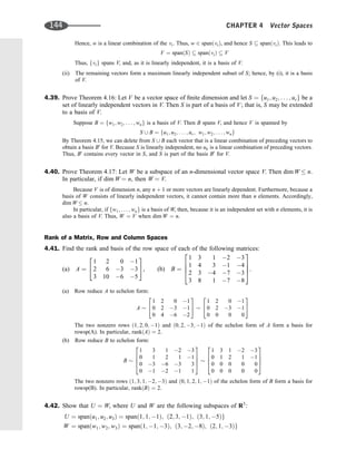 Hence, w is a linear combination of the vi. Thus, w 2 spanðviÞ, and hence S  spanðviÞ. This leads to
V ¼ spanðSÞ  spanðviÞ  V
Thus, fvig spans V, and, as it is linearly independent, it is a basis of V.
(ii) The remaining vectors form a maximum linearly independent subset of S; hence, by (i), it is a basis
of V.
4.39. Prove Theorem 4.16: Let V be a vector space of ﬁnite dimension and let S ¼ fu1; u2; . . . ; urg be a
set of linearly independent vectors in V. Then S is part of a basis of V; that is, S may be extended
to a basis of V.
Suppose B ¼ fw1; w2; . . . ; wng is a basis of V. Then B spans V, and hence V is spanned by
S [ B ¼ fu1; u2; . . . ; ur; w1; w2; . . . ; wng
By Theorem 4.15, we can delete from S [ B each vector that is a linear combination of preceding vectors to
obtain a basis B0
for V. Because S is linearly independent, no uk is a linear combination of preceding vectors.
Thus, B0
contains every vector in S, and S is part of the basis B0
for V.
4.40. Prove Theorem 4.17: Let W be a subspace of an n-dimensional vector space V. Then dim W  n.
In particular, if dim W ¼ n, then W ¼ V.
Because V is of dimension n, any n þ 1 or more vectors are linearly dependent. Furthermore, because a
basis of W consists of linearly independent vectors, it cannot contain more than n elements. Accordingly,
dim W  n.
In particular, if fw1; . . . ; wng is a basis of W, then, because it is an independent set with n elements, it is
also a basis of V. Thus, W ¼ V when dim W ¼ n.
Rank of a Matrix, Row and Column Spaces
4.41. Find the rank and basis of the row space of each of the following matrices:
(a) A ¼
1 2 0 1
2 6 3 3
3 10 6 5
2
4
3
5, (b) B ¼
1 3 1 2 3
1 4 3 1 4
2 3 4 7 3
3 8 1 7 8
2
6
6
4
3
7
7
5.
(a) Row reduce A to echelon form:
A
1 2 0 1
0 2 3 1
0 4 6 2
2
4
3
5
1 2 0 1
0 2 3 1
0 0 0 0
2
4
3
5
The two nonzero rows ð1; 2; 0; 1Þ and ð0; 2; 3; 1Þ of the echelon form of A form a basis for
rowsp(A). In particular, rankðAÞ ¼ 2.
(b) Row reduce B to echelon form:
B
1 3 1 2 3
0 1 2 1 1
0 3 6 3 3
0 1 2 1 1
2
6
6
4
3
7
7
5
1 3 1 2 3
0 1 2 1 1
0 0 0 0 0
0 0 0 0 0
2
6
6
4
3
7
7
5
The two nonzero rows ð1; 3; 1; 2; 3Þ and ð0; 1; 2; 1; 1Þ of the echelon form of B form a basis for
rowsp(B). In particular, rankðBÞ ¼ 2.
4.42. Show that U ¼ W, where U and W are the following subspaces of R3
:
U ¼ spanðu1; u2; u3Þ ¼ spanð1; 1; 1Þ; ð2; 3; 1Þ; ð3; 1; 5Þg
W ¼ spanðw1; w2; w3Þ ¼ spanð1; 1; 3Þ; ð3; 2; 8Þ; ð2; 1; 3Þg
144 CHAPTER 4 Vector Spaces
 