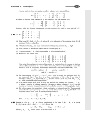 Form the matrix A whose rows are the ui, and row reduce A to row canonical form:
A ¼
1 1 1
2 3 1
3 1 5
2
4
3
5
1 1 1
0 1 1
0 2 2
2
4
3
5
1 0 2
0 1 1
0 0 0
2
4
3
5
Next form the matrix B whose rows are the wj, and row reduce B to row canonical form:
B ¼
1 1 3
3 2 8
2 1 3
2
4
3
5
1 1 3
0 1 1
0 3 3
2
4
3
5
1 0 2
0 1 1
0 0 0
2
4
3
5
Because A and B have the same row canonical form, the row spaces of A and B are equal, and so U ¼ W.
4.43. Let A ¼
1 2 1 2 3 1
2 4 3 7 7 4
1 2 2 5 5 6
3 6 6 15 14 15
2
6
6
4
3
7
7
5.
(a) Find rankðMkÞ, for k ¼ 1; 2; . . . ; 6, where Mk is the submatrix of A consisting of the ﬁrst k
columns C1; C2; . . . ; Ck of A.
(b) Which columns Ckþ1 are linear combinations of preceding columns C1; . . . ; Ck?
(c) Find columns of A that form a basis for the column space of A.
(d) Express column C4 as a linear combination of the columns in part (c).
(a) Row reduce A to echelon form:
A
1 2 1 2 3 1
0 0 1 3 1 2
0 0 1 3 2 5
0 0 3 9 5 12
2
6
6
4
3
7
7
5
1 2 1 2 3 1
0 0 1 3 1 2
0 0 0 0 1 3
0 0 0 0 0 0
2
6
6
4
3
7
7
5
Observe that this simultaneously reduces all the matrices Mk to echelon form; for example, the ﬁrst four
columns of the echelon form of A are an echelon form of M4. We know that rankðMkÞ is equal to the
number of pivots or, equivalently, the number of nonzero rows in an echelon form of Mk. Thus,
rankðM1Þ ¼ rankðM2Þ ¼ 1; rankðM3Þ ¼ rankðM4Þ ¼ 2
rankðM5Þ ¼ rankðM6Þ ¼ 3
(b) The vector equation x1C1 þ x2C2 þ    þ xkCk ¼ Ckþ1 yields the system with coefﬁcient matrix Mk
and augmented Mkþ1. Thus, Ckþ1 is a linear combination of C1; . . . ; Ck if and only if
rankðMkÞ ¼ rankðMkþ1Þ or, equivalently, if Ckþ1 does not contain a pivot. Thus, each of C2, C4, C6
is a linear combination of preceding columns.
(c) In the echelon form of A, the pivots are in the ﬁrst, third, and ﬁfth columns. Thus, columns C1, C3, C5
of A form a basis for the columns space of A. Alternatively, deleting columns C2, C4, C6 from the
spanning set of columns (they are linear combinations of other columns), we obtain, again, C1, C3, C5.
(d) The echelon matrix tells us that C4 is a linear combination of columns C1 and C3. The augmented
matrix M of the vector equation C4 ¼ xC1 þ yC2 consists of the columns C1, C3, C4 of A which, when
reduced to echelon form, yields the matrix (omitting zero rows)
1 1 2
0 1 3
 
or
x þ y ¼ 2
y ¼ 3
or x ¼ 1; y ¼ 3
Thus, C4 ¼ C1 þ 3C3 ¼ C1 þ 3C3 þ 0C5.
4.44. Suppose u ¼ ða1; a2; . . . ; anÞ is a linear combination of the rows R1; R2; . . . ; Rm of a matrix
B ¼ ½bij, say u ¼ k1R1 þ k2R2 þ    þ kmRm: Prove that
ai ¼ k1b1i þ k2b2i þ    þ kmbmi; i ¼ 1; 2; . . . ; n
where b1i; b2i; . . . ; bmi are the entries in the ith column of B.
CHAPTER 4 Vector Spaces 145
 