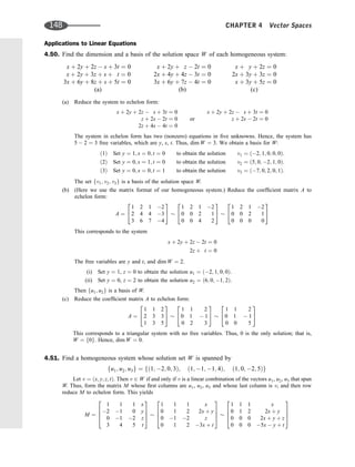 Applications to Linear Equations
4.50. Find the dimension and a basis of the solution space W of each homogeneous system:
x þ 2y þ 2z  s þ 3t ¼ 0
x þ 2y þ 3z þ s þ t ¼ 0
3x þ 6y þ 8z þ s þ 5t ¼ 0
(a)
x þ 2y þ z  2t ¼ 0
2x þ 4y þ 4z  3t ¼ 0
3x þ 6y þ 7z  4t ¼ 0
(b)
x þ y þ 2z ¼ 0
2x þ 3y þ 3z ¼ 0
x þ 3y þ 5z ¼ 0
(c)
(a) Reduce the system to echelon form:
x þ 2y þ 2z  s þ 3t ¼ 0
z þ 2s  2t ¼ 0
2z þ 4s  4t ¼ 0
or
x þ 2y þ 2z  s þ 3t ¼ 0
z þ 2s  2t ¼ 0
The system in echelon form has two (nonzero) equations in ﬁve unknowns. Hence, the system has
5  2 ¼ 3 free variables, which are y, s, t. Thus, dim W ¼ 3. We obtain a basis for W:
ð1Þ Set y ¼ 1; s ¼ 0; t ¼ 0 to obtain the solution v1 ¼ ð2; 1; 0; 0; 0Þ:
ð2Þ Set y ¼ 0; s ¼ 1; t ¼ 0 to obtain the solution v2 ¼ ð5; 0; 2; 1; 0Þ:
ð3Þ Set y ¼ 0; s ¼ 0; t ¼ 1 to obtain the solution v3 ¼ ð7; 0; 2; 0; 1Þ:
The set fv1; v2; v3g is a basis of the solution space W.
(b) (Here we use the matrix format of our homogeneous system.) Reduce the coefﬁcient matrix A to
echelon form:
A ¼
1 2 1 2
2 4 4 3
3 6 7 4
2
4
3
5
1 2 1 2
0 0 2 1
0 0 4 2
2
4
3
5
1 2 1 2
0 0 2 1
0 0 0 0
2
4
3
5
This corresponds to the system
x þ 2y þ 2z  2t ¼ 0
2z þ t ¼ 0
The free variables are y and t, and dim W ¼ 2.
(i) Set y ¼ 1, z ¼ 0 to obtain the solution u1 ¼ ð2; 1; 0; 0Þ.
(ii) Set y ¼ 0, z ¼ 2 to obtain the solution u2 ¼ ð6; 0; 1; 2Þ.
Then fu1; u2g is a basis of W.
(c) Reduce the coefﬁcient matrix A to echelon form:
A ¼
1 1 2
2 3 3
1 3 5
2
4
3
5
1 1 2
0 1  1
0 2 3
2
4
3
5
1 1 2
0 1  1
0 0 5
2
4
3
5
This corresponds to a triangular system with no free variables. Thus, 0 is the only solution; that is,
W ¼ f0g. Hence, dim W ¼ 0.
4.51. Find a homogeneous system whose solution set W is spanned by
fu1; u2; u3g ¼ fð1; 2; 0; 3Þ; ð1; 1; 1; 4Þ; ð1; 0; 2; 5Þg
Let v ¼ ðx; y; z; tÞ. Then v 2 W if and only if v is a linear combination of the vectors u1, u2, u3 that span
W. Thus, form the matrix M whose ﬁrst columns are u1, u2, u3 and whose last column is v, and then row
reduce M to echelon form. This yields
M ¼
1 1 1 x
2 1 0 y
0 1 2 z
3 4 5 t
2
6
6
4
3
7
7
5
1 1 1 x
0 1 2 2x þ y
0 1 2 z
0 1 2 3x þ t
2
6
6
4
3
7
7
5
1 1 1 x
0 1 2 2x þ y
0 0 0 2x þ y þ z
0 0 0 5x  y þ t
2
6
6
4
3
7
7
5
148 CHAPTER 4 Vector Spaces
 