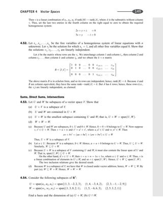 Then v is a linear combination of u1, u2, u3 if rankðMÞ ¼ rankðAÞ, where A is the submatrix without column
v. Thus, set the last two entries in the fourth column on the right equal to zero to obtain the required
homogeneous system:
2x þ y þ z ¼ 0
5x þ y  t ¼ 0
4.52. Let xi1
; xi2
; . . . ; xik
be the free variables of a homogeneous system of linear equations with n
unknowns. Let vj be the solution for which xij
¼ 1, and all other free variables equal 0. Show that
the solutions v1; v2; . . . ; vk are linearly independent.
Let A be the matrix whose rows are the vi. We interchange column 1 and column i1, then column 2 and
column i2; . . . ; then column k and column ik, and we obtain the k n matrix
B ¼ ½I; C ¼
1 0 0 . . . 0 0 c1;kþ1 . . . c1n
0 1 0 . . . 0 0 c2;kþ1 . . . c2n
:::::::::::::::::::::::::::::::::::::::::::::::::::::::::::::
0 0 0 . . . 0 1 ck;kþ1 . . . ckn
2
6
6
4
3
7
7
5
The above matrix B is in echelon form, and so its rows are independent; hence, rankðBÞ ¼ k. Because A and
B are column equivalent, they have the same rank—rankðAÞ ¼ k. But A has k rows; hence, these rows (i.e.,
the vi) are linearly independent, as claimed.
Sums, Direct Sums, Intersections
4.53. Let U and W be subspaces of a vector space V. Show that
(a) U þ V is a subspace of V.
(b) U and W are contained in U þ W.
(c) U þ W is the smallest subspace containing U and W; that is, U þ W ¼ spanðU; WÞ.
(d) W þ W ¼ W.
(a) Because U and W are subspaces, 0 2 U and 0 2 W. Hence, 0 ¼ 0 þ 0 belongs to U þ W. Now suppose
v; v0
2 U þ W. Then v ¼ u þ w and v0
¼ u0
þ v0
, where u; u0
2 U and w; w0
2 W. Then
av þ bv0
¼ ðau þ bu0
Þ þ ðaw þ bw0
Þ 2 U þ W
Thus, U þ W is a subspace of V.
(b) Let u 2 U. Because W is a subspace, 0 2 W. Hence, u ¼ u þ 0 belongs to U þ W. Thus, U  U þ W.
Similarly, W  U þ W.
(c) Because U þ W is a subspace of V containing U and W, it must also contain the linear span of U and
W. That is, spanðU; WÞ  U þ W.
On the other hand, if v 2 U þ W, then v ¼ u þ w ¼ 1u þ 1w, where u 2 U and w 2 W. Thus, v is
a linear combination of elements in U [ W, and so v 2 spanðU; WÞ. Hence, U þ W  spanðU; WÞ.
The two inclusion relations give the desired result.
(d) Because W is a subspace of V, we have that W is closed under vector addition; hence, W þ W  W. By
part (a), W  W þ W. Hence, W þ W ¼ W.
4.54. Consider the following subspaces of R5
:
U ¼ spanðu1; u2; u3Þ ¼ spanfð1; 3; 2; 2; 3Þ; ð1; 4; 3; 4; 2Þ; ð2; 3; 1; 2; 9Þg
W ¼ spanðw1; w2; w3Þ ¼ spanfð1; 3; 0; 2; 1Þ; ð1; 5; 6; 6; 3Þ; ð2; 5; 3; 2; 1Þg
Find a basis and the dimension of (a) U þ W, (b) U  W.
CHAPTER 4 Vector Spaces 149
 