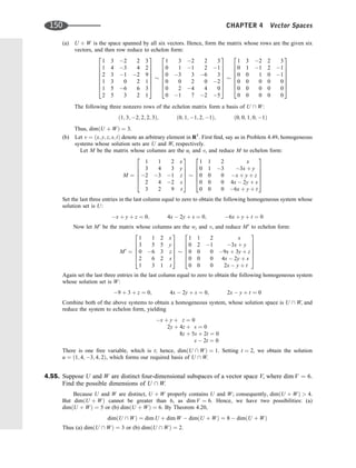 (a) U þ W is the space spanned by all six vectors. Hence, form the matrix whose rows are the given six
vectors, and then row reduce to echelon form:
1 3 2 2 3
1 4 3 4 2
2 3 1 2 9
1 3 0 2 1
1 5 6 6 3
2 5 3 2 1
2
6
6
6
6
6
6
4
3
7
7
7
7
7
7
5
1 3 2 2 3
0 1 1 2 1
0 3 3 6 3
0 0 2 0 2
0 2 4 4 0
0 1 7 2 5
2
6
6
6
6
6
6
4
3
7
7
7
7
7
7
5
1 3 2 2 3
0 1 1 2 1
0 0 1 0 1
0 0 0 0 0
0 0 0 0 0
0 0 0 0 0
2
6
6
6
6
6
6
4
3
7
7
7
7
7
7
5
The following three nonzero rows of the echelon matrix form a basis of U  W:
ð1; 3; 2; 2; 2; 3Þ; ð0; 1; 1; 2; 1Þ; ð0; 0; 1; 0; 1Þ
Thus, dimðU þ WÞ ¼ 3.
(b) Let v ¼ ðx; y; z; s; tÞ denote an arbitrary element in R5
. First ﬁnd, say as in Problem 4.49, homogeneous
systems whose solution sets are U and W, respectively.
Let M be the matrix whose columns are the ui and v, and reduce M to echelon form:
M ¼
1 1 2 x
3 4 3 y
2 3 1 z
2 4 2 s
3 2 9 t
2
6
6
6
6
4
3
7
7
7
7
5
1 1 2 x
0 1 3 3x þ y
0 0 0 x þ y þ z
0 0 0 4x  2y þ s
0 0 0 6x þ y þ t
2
6
6
6
6
4
3
7
7
7
7
5
Set the last three entries in the last column equal to zero to obtain the following homogeneous system whose
solution set is U:
x þ y þ z ¼ 0; 4x  2y þ s ¼ 0; 6x þ y þ t ¼ 0
Now let M0
be the matrix whose columns are the wi and v, and reduce M0
to echelon form:
M0
¼
1 1 2 x
3 5 5 y
0 6 3 z
2 6 2 s
1 3 1 t
2
6
6
6
6
4
3
7
7
7
7
5
1 1 2 x
0 2 1 3x þ y
0 0 0 9x þ 3y þ z
0 0 0 4x  2y þ s
0 0 0 2x  y þ t
2
6
6
6
6
4
3
7
7
7
7
5
Again set the last three entries in the last column equal to zero to obtain the following homogeneous system
whose solution set is W:
9 þ 3 þ z ¼ 0; 4x  2y þ s ¼ 0; 2x  y þ t ¼ 0
Combine both of the above systems to obtain a homogeneous system, whose solution space is U  W, and
reduce the system to echelon form, yielding
x þ y þ z ¼ 0
2y þ 4z þ s ¼ 0
8z þ 5s þ 2t ¼ 0
s  2t ¼ 0
There is one free variable, which is t; hence, dimðU  WÞ ¼ 1. Setting t ¼ 2, we obtain the solution
u ¼ ð1; 4; 3; 4; 2Þ, which forms our required basis of U  W.
4.55. Suppose U and W are distinct four-dimensional subspaces of a vector space V, where dim V ¼ 6.
Find the possible dimensions of U  W.
Because U and W are distinct, U þ W properly contains U and W; consequently, dimðU þ WÞ  4.
But dimðU þ WÞ cannot be greater than 6, as dim V ¼ 6. Hence, we have two possibilities: (a)
dimðU þ WÞ ¼ 5 or (b) dimðU þ WÞ ¼ 6. By Theorem 4.20,
dimðU  WÞ ¼ dim U þ dim W  dimðU þ WÞ ¼ 8  dimðU þ WÞ
Thus (a) dimðU  WÞ ¼ 3 or (b) dimðU  WÞ ¼ 2.
150 CHAPTER 4 Vector Spaces
 