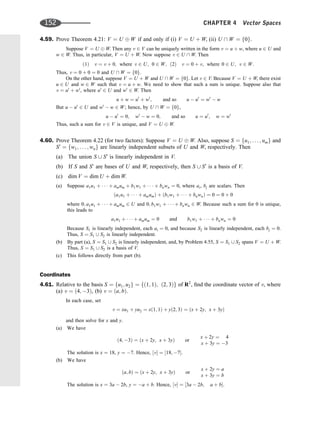 4.59. Prove Theorem 4.21: V ¼ U W if and only if (i) V ¼ U þ W, (ii) U  W ¼ f0g.
Suppose V ¼ U W. Then any v 2 V can be uniquely written in the form v ¼ u þ w, where u 2 U and
w 2 W. Thus, in particular, V ¼ U þ W. Now suppose v 2 U  W. Then
ð1Þ v ¼ v þ 0; where v 2 U; 0 2 W; ð2Þ v ¼ 0 þ v; where 0 2 U; v 2 W:
Thus, v ¼ 0 þ 0 ¼ 0 and U  W ¼ f0g.
On the other hand, suppose V ¼ U þ W and U  W ¼ f0g. Let v 2 V. Because V ¼ U þ W, there exist
u 2 U and w 2 W such that v ¼ u þ w. We need to show that such a sum is unique. Suppose also that
v ¼ u0
þ w0
, where u0
2 U and w0
2 W. Then
u þ w ¼ u0
þ w0
; and so u  u0
¼ w0
 w
But u  u0
2 U and w0
 w 2 W; hence, by U  W ¼ f0g,
u  u0
¼ 0; w0
 w ¼ 0; and so u ¼ u0
; w ¼ w0
Thus, such a sum for v 2 V is unique, and V ¼ U W.
4.60. Prove Theorem 4.22 (for two factors): Suppose V ¼ U W. Also, suppose S ¼ fu1; . . . ; umg and
S0
¼ fw1; . . . ; wng are linearly independent subsets of U and W, respectively. Then
(a) The union S [ S0
is linearly independent in V.
(b) If S and S0
are bases of U and W, respectively, then S [ S0
is a basis of V.
(c) dim V ¼ dim U þ dim W.
(a) Suppose a1u1 þ    þ amum þ b1w1 þ    þ bnwn ¼ 0, where ai, bj are scalars. Then
ða1u1 þ    þ amumÞ þ ðb1w1 þ    þ bnwnÞ ¼ 0 ¼ 0 þ 0
where 0; a1u1 þ    þ amum 2 U and 0; b1w1 þ    þ bnwn 2 W. Because such a sum for 0 is unique,
this leads to
a1u1 þ    þ amum ¼ 0 and b1w1 þ    þ bnwn ¼ 0
Because S1 is linearly independent, each ai ¼ 0, and because S2 is linearly independent, each bj ¼ 0.
Thus, S ¼ S1 [ S2 is linearly independent.
(b) By part (a), S ¼ S1 [ S2 is linearly independent, and, by Problem 4.55, S ¼ S1 [ S2 spans V ¼ U þ W.
Thus, S ¼ S1 [ S2 is a basis of V.
(c) This follows directly from part (b).
Coordinates
4.61. Relative to the basis S ¼ fu1; u2g ¼ fð1; 1Þ; ð2; 3Þg of R2
, ﬁnd the coordinate vector of v, where
(a) v ¼ ð4; 3Þ, (b) v ¼ ða; bÞ.
In each case, set
v ¼ xu1 þ yu2 ¼ xð1; 1Þ þ yð2; 3Þ ¼ ðx þ 2y; x þ 3yÞ
and then solve for x and y.
(a) We have
ð4; 3Þ ¼ ðx þ 2y; x þ 3yÞ or
x þ 2y ¼ 4
x þ 3y ¼ 3
The solution is x ¼ 18, y ¼ 7. Hence, ½v ¼ ½18; 7.
(b) We have
ða; bÞ ¼ ðx þ 2y; x þ 3yÞ or
x þ 2y ¼ a
x þ 3y ¼ b
The solution is x ¼ 3a  2b, y ¼ a þ b. Hence, ½v ¼ ½3a  2b; a þ b.
152 CHAPTER 4 Vector Spaces
 
