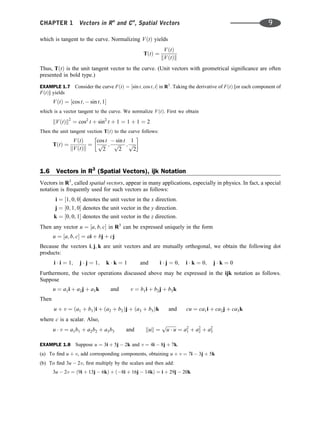 which is tangent to the curve. Normalizing VðtÞ yields
TðtÞ ¼
VðtÞ
kVðtÞk
Thus, TðtÞ is the unit tangent vector to the curve. (Unit vectors with geometrical signiﬁcance are often
presented in bold type.)
EXAMPLE 1.7 Consider the curve FðtÞ ¼ ½sin t; cos t; t in R3
. Taking the derivative of FðtÞ [or each component of
FðtÞ] yields
VðtÞ ¼ ½cos t;  sin t; 1
which is a vector tangent to the curve. We normalize VðtÞ. First we obtain
kVðtÞk2
¼ cos2
t þ sin2
t þ 1 ¼ 1 þ 1 ¼ 2
Then the unit tangent vection TðtÞ to the curve follows:
TðtÞ ¼
VðtÞ
kVðtÞk
¼
cos t
ﬃﬃﬃ
2
p ;
 sin t
ﬃﬃﬃ
2
p ;
1
ﬃﬃﬃ
2
p
 
1.6 Vectors in R3
(Spatial Vectors), ijk Notation
Vectors in R3
, called spatial vectors, appear in many applications, especially in physics. In fact, a special
notation is frequently used for such vectors as follows:
i ¼ ½1; 0; 0 denotes the unit vector in the x direction:
j ¼ ½0; 1; 0 denotes the unit vector in the y direction:
k ¼ ½0; 0; 1 denotes the unit vector in the z direction:
Then any vector u ¼ ½a; b; c in R3
can be expressed uniquely in the form
u ¼ ½a; b; c ¼ ai þ bj þ cj
Because the vectors i; j; k are unit vectors and are mutually orthogonal, we obtain the following dot
products:
i  i ¼ 1; j  j ¼ 1; k  k ¼ 1 and i  j ¼ 0; i  k ¼ 0; j  k ¼ 0
Furthermore, the vector operations discussed above may be expressed in the ijk notation as follows.
Suppose
u ¼ a1i þ a2j þ a3k and v ¼ b1i þ b2j þ b3k
Then
u þ v ¼ ða1 þ b1Þi þ ða2 þ b2Þj þ ða3 þ b3Þk and cu ¼ ca1i þ ca2j þ ca3k
where c is a scalar. Also,
u  v ¼ a1b1 þ a2b2 þ a3b3 and kuk ¼
ﬃﬃﬃﬃﬃﬃﬃﬃﬃ
u  u
p
¼ a2
1 þ a2
2 þ a2
3
EXAMPLE 1.8 Suppose u ¼ 3i þ 5j  2k and v ¼ 4i  8j þ 7k.
(a) To ﬁnd u þ v, add corresponding components, obtaining u þ v ¼ 7i  3j þ 5k
(b) To ﬁnd 3u  2v, ﬁrst multiply by the scalars and then add:
3u  2v ¼ ð9i þ 13j  6kÞ þ ð8i þ 16j  14kÞ ¼ i þ 29j  20k
CHAPTER 1 Vectors in Rn
and Cn
, Spatial Vectors 9
 