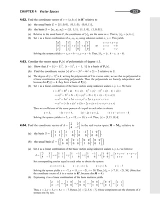 4.62. Find the coordinate vector of v ¼ ða; b; cÞ in R3
relative to
(a) the usual basis E ¼ fð1; 0; 0Þ; ð0; 1; 0Þ; ð0; 0; 1Þg,
(b) the basis S ¼ fu1; u2; u3g ¼ fð1; 1; 1Þ; ð1; 1; 0Þ; ð1; 0; 0Þg.
(a) Relative to the usual basis E, the coordinates of ½vE are the same as v. That is, ½vE ¼ ½a; b; c.
(b) Set v as a linear combination of u1, u2, u3 using unknown scalars x, y, z. This yields
a
b
c
2
4
3
5 ¼ x
1
1
1
2
4
3
5 þ y
1
1
0
2
4
3
5 þ z
1
0
0
2
4
3
5 or
x þ y þ z ¼ a
x þ y ¼ b
x ¼ c
Solving the system yields x ¼ c, y ¼ b  c, z ¼ a  b. Thus, ½vS ¼ ½c; b  c; a  b.
4.63. Consider the vector space P3ðtÞ of polynomials of degree 3.
(a) Show that S ¼ fðt  1Þ3
; ðt  1Þ2
; t  1; 1g is a basis of P3ðtÞ.
(b) Find the coordinate vector ½v of v ¼ 3t3
 4t2
þ 2t  5 relative to S.
(a) The degree of ðt  1Þk
is k; writing the polynomials of S in reverse order, we see that no polynomial is
a linear combination of preceding polynomials. Thus, the polynomials are linearly independent, and,
because dim P3ðtÞ ¼ 4, they form a basis of P3ðtÞ.
(b) Set v as a linear combination of the basis vectors using unknown scalars x, y, z, s. We have
v ¼ 3t3
þ 4t2
þ 2t  5 ¼ xðt  1Þ3
þ yðt  1Þ2
þ zðt  1Þ þ sð1Þ
¼ xðt3
 3t2
þ 3t  1Þ þ yðt2
 2t þ 1Þ þ zðt  1Þ þ sð1Þ
¼ xt3
 3xt2
þ 3xt  x þ yt2
 2yt þ y þ zt  z þ s
¼ xt3
þ ð3x þ yÞt2
þ ð3x  2y þ zÞt þ ðx þ y  z þ sÞ
Then set coefﬁcients of the same powers of t equal to each other to obtain
x ¼ 3; 3x þ y ¼ 4; 3x  2y þ z ¼ 2; x þ y  z þ s ¼ 5
Solving the system yields x ¼ 3, y ¼ 13, z ¼ 19, s ¼ 4. Thus, ½v ¼ ½3; 13; 19; 4.
4.64. Find the coordinate vector of A ¼
2 3
4 7
 
in the real vector space M ¼ M2;2 relative to
(a) the basis S ¼
1 1
1 1
 
;
1 1
1 0
 
;
1 1
0 0
 
;
1 0
0 0
 
,
(b) the usual basis E ¼
1 0
0 0
 
;
0 1
0 0
 
;
0 0
1 0
 
;
0 0
0 1
 
(a) Set A as a linear combination of the basis vectors using unknown scalars x, y, z, t as follows:
A ¼
2 3
4  7
 
¼ x
1 1
1 1
 
þ y
1  1
1 0
 
þ z
1  1
0 0
 
þ t
1 0
0 0
 
¼
x þ z þ t x  y  z
x þ y x
 
Set corresponding entries equal to each other to obtain the system
x þ z þ t ¼ 2; x  y  z ¼ 3; x þ y ¼ 4; x ¼ 7
Solving the system yields x ¼ 7, y ¼ 11, z ¼ 21, t ¼ 30. Thus, ½AS ¼ ½7; 11; 21; 30. (Note that
the coordinate vector of A is a vector in R4
, because dim M ¼ 4.)
(b) Expressing A as a linear combination of the basis matrices yields
2 3
4 7
 
¼ x
1 0
0 0
 
þ y
0 1
0 0
 
þ z
0 0
1 0
 
þ t
0 0
0 1
 
¼
x y
z t
 
Thus, x ¼ 2, y ¼ 3, z ¼ 4, t ¼ 7. Hence, ½A ¼ ½2; 3; 4; 7, whose components are the elements of A
written row by row.
CHAPTER 4 Vector Spaces 153
 