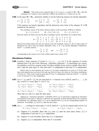 Remark: This result is true in general; that is, if A is any m n matrix in M ¼ Mm;n, then the
coordinates of A relative to the usual basis of M are the elements of A written row by row.
4.65. In the space M ¼ M2;3, determine whether or not the following matrices are linearly dependent:
A ¼
1 2 3
4 0 5
 
; B ¼
2 4 7
10 1 13
 
; C ¼
1 2 5
8 2 11
 
If the matrices are linearly dependent, ﬁnd the dimension and a basis of the subspace W of M
spanned by the matrices.
The coordinate vectors of the above matrices relative to the usual basis of M are as follows:
½A ¼ ½1; 2; 3; 4; 0; 5; ½B ¼ ½2; 4; 7; 10; 1; 13; ½C ¼ ½1; 2; 5; 8; 2; 11
Form the matrix M whose rows are the above coordinate vectors, and reduce M to echelon form:
M ¼
1 2 3 4 0 5
2 4 7 10 1 13
1 2 5 8 2 11
2
4
3
5
1 2 3 4 0 5
0 0 1 2 1 3
0 0 0 0 0 0
2
4
3
5
Because the echelon matrix has only two nonzero rows, the coordinate vectors ½A, ½B, ½C span a space of
dimension two, and so they are linearly dependent. Thus, A, B, C are linearly dependent. Furthermore,
dim W ¼ 2, and the matrices
w1 ¼
1 2 3
4 0 5
 
and w2 ¼
0 0 1
2 1 3
 
corresponding to the nonzero rows of the echelon matrix form a basis of W.
Miscellaneous Problems
4.66. Consider a ﬁnite sequence of vectors S ¼ fv1; v2; . . . ; vng. Let T be the sequence of vectors
obtained from S by one of the following ‘‘elementary operations’’: (i) interchange two vectors,
(ii) multiply a vector by a nonzero scalar, (iii) add a multiple of one vector to another. Show that S
and T span the same space W. Also show that T is independent if and only if S is independent.
Observe that, for each operation, the vectors in T are linear combinations of vectors in S. On the other
hand, each operation has an inverse of the same type (Prove!); hence, the vectors in S are linear combinations
of vectors in T. Thus S and T span the same space W. Also, T is independent if and only if dim W ¼ n, and this
is true if and only if S is also independent.
4.67. Let A ¼ ½aij and B ¼ ½bij be row equivalent m n matrices over a ﬁeld K, and let v1; . . . ; vn be
any vectors in a vector space V over K. Let
u1 ¼ a11v1 þ a12v2 þ    þ a1nvn
u2 ¼ a21v1 þ a22v2 þ    þ a2nvn
um ¼ am1v1 þ am2v2 þ    þ amnvn
w1 ¼ b11v1 þ b12v2 þ    þ b1nvn
w2 ¼ b21v1 þ b22v2 þ    þ b2nvn
::::::::::::::::::::::::::::::::::::::::::::::::::::: :::::::::::::::::::::::::::::::::::::::::::::::::::::::
wm ¼ bm1v1 þ bm2v2 þ    þ bmnvn
Show that fuig and fwig span the same space.
Applying an ‘‘elementary operation’’ of Problem 4.66 to fuig is equivalent to applying an elementary
row operation to the matrix A. Because A and B are row equivalent, B can be obtained from A by a sequence
of elementary row operations; hence, fwig can be obtained from fuig by the corresponding sequence of
operations. Accordingly, fuig and fwig span the same space.
4.68. Let v1; . . . ; vn belong to a vector space V over K, and let P ¼ ½aij be an n-square matrix over K. Let
w1 ¼ a11v1 þ a12v2 þ    þ a1nvn; . . . ; wn ¼ an1v1 þ an2v2 þ    þ annvn
(a) Suppose P is invertible. Show that fwig and fvig span the same space; hence, fwig is
independent if and only if fvig is independent.
(b) Suppose P is not invertible. Show that fwig is dependent.
(c) Suppose fwig is independent. Show that P is invertible.
154 CHAPTER 4 Vector Spaces
 
