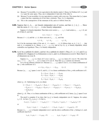 (a) Because P is invertible, it is row equivalent to the identity matrix I. Hence, by Problem 4.67, fwig and
fvig span the same space. Thus, one is independent if and only if the other is.
(b) Because P is not invertible, it is row equivalent to a matrix with a zero row. This means that fwig spans
a space that has a spanning set of less than n elements. Thus, fwig is dependent.
(c) This is the contrapositive of the statement of (b), and so it follows from (b).
4.69. Suppose that A1; A2; . . . are linearly independent sets of vectors, and that A1  A2  . . .. Show
that the union A ¼ A1 [ A2 [ . . . is also linearly independent.
Suppose A is linearly dependent. Then there exist vectors v1; . . . ; vn 2 A and scalars a1; . . . ; an 2 K, not
all of them 0, such that
a1v1 þ a2v2 þ    þ anvn ¼ 0 ð1Þ
Because A ¼ [ Ai and the vi 2 A, there exist sets Ai1
; . . . ; Ain
such that
v1 2 Ai1
; v2 2 Ai2
; . . . ; vn 2 Ain
Let k be the maximum index of the sets Aij
: k ¼ maxði1; . . . ; inÞ. It follows then, as A1  A2  . . . ; that
each Aij
is contained in Ak. Hence, v1; v2; . . . ; vn 2 Ak, and so, by (1), Ak is linearly dependent, which
contradicts our hypothesis. Thus, A is linearly independent.
4.70. Let K be a subﬁeld of a ﬁeld L, and let L be a subﬁeld of a ﬁeld E. (Thus, K  L  E, and K is a
subﬁeld of E.) Suppose E is of dimension n over L, and L is of dimension m over K. Show that E is
of dimension mn over K.
Suppose fv1; . . . ; vng is a basis of E over L and fa1; . . . ; amg is a basis of L over K. We claim that
faivj : i ¼ 1; . . . ; m; j ¼ 1; . . . ; ng is a basis of E over K. Note that faivjg contains mn elements.
Let w be any arbitrary element in E. Because fv1; . . . ; vng spans E over L, w is a linear combination of
the vi with coefﬁcients in L:
w ¼ b1v1 þ b2v2 þ    þ bnvn; bi 2 L ð1Þ
Because fa1; . . . ; amg spans L over K, each bi 2 L is a linear combination of the aj with coefﬁcients in K:
b1 ¼ k11a1 þ k12a2 þ    þ k1mam
b2 ¼ k21a1 þ k22a2 þ    þ k2mam
::::::::::::::::::::::::::::::::::::::::::::::::::
bn ¼ kn1a1 þ kn2a2 þ    þ kmnam
where kij 2 K. Substituting in (1), we obtain
w ¼ ðk11a1 þ    þ k1mamÞv1 þ ðk21a1 þ    þ k2mamÞv2 þ    þ ðkn1a1 þ    þ knmamÞvn
¼ k11a1v1 þ    þ k1mamv1 þ k21a1v2 þ    þ k2mamv2 þ    þ kn1a1vn þ    þ knmamvn
¼
P
i;j
kjiðaivjÞ
where kji 2 K. Thus, w is a linear combination of the aivj with coefﬁcients in K; hence, faivjg spans E over
K.
The proof is complete if we show that faivjg is linearly independent over K. Suppose, for scalars
xji 2 K; we have
P
i;j xjiðaivjÞ ¼ 0; that is,
ðx11a1v1 þ x12a2v1 þ    þ x1mamv1Þ þ    þ ðxn1a1vn þ xn2a2vn þ    þ xnmamvmÞ ¼ 0
or
ðx11a1 þ x12a2 þ    þ x1mamÞv1 þ    þ ðxn1a1 þ xn2a2 þ    þ xnmamÞvn ¼ 0
Because fv1; . . . ; vng is linearly independent over L and the above coefﬁcients of the vi belong to L, each
coefﬁcient must be 0:
x11a1 þ x12a2 þ    þ x1mam ¼ 0; . . . ; xn1a1 þ xn2a2 þ    þ xnmam ¼ 0
CHAPTER 4 Vector Spaces 155
 