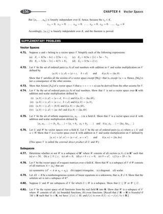 But fa1; . . . ; amg is linearly independent over K; hence, because the xji 2 K,
x11 ¼ 0; x12 ¼ 0; . . . ; x1m ¼ 0; . . . ; xn1 ¼ 0; xn2 ¼ 0; . . . ; xnm ¼ 0
Accordingly, faivjg is linearly independent over K, and the theorem is proved.
SUPPLEMENTARY PROBLEMS
Vector Spaces
4.71. Suppose u and v belong to a vector space V. Simplify each of the following expressions:
(a) E1 ¼ 4ð5u  6vÞ þ 2ð3u þ vÞ, (c) E3 ¼ 6ð3u þ 2vÞ þ 5u  7v,
(b) E2 ¼ 5ð2u  3vÞ þ 4ð7v þ 8Þ, (d) E4 ¼ 3ð5u þ 2=vÞ:
4.72. Let V be the set of ordered pairs (a; b) of real numbers with addition in V and scalar multiplication on V
deﬁned by
ða; bÞ þ ðc; dÞ ¼ ða þ c; b þ dÞ and kða; bÞ ¼ ðka; 0Þ
Show that V satisﬁes all the axioms of a vector space except [M4]—that is, except 1u ¼ u. Hence, [M4] is
not a consequence of the other axioms.
4.73. Show that Axiom [A4] of a vector space V (that u þ v ¼ v þ u) can be derived from the other axioms for V.
4.74. Let V be the set of ordered pairs (a; b) of real numbers. Show that V is not a vector space over R with
addition and scalar multiplication deﬁned by
(i) ða; bÞ þ ðc; dÞ ¼ ða þ d; b þ cÞ and kða; bÞ ¼ ðka; kbÞ,
(ii) ða; bÞ þ ðc; dÞ ¼ ða þ c; b þ dÞ and kða; bÞ ¼ ða; bÞ,
(iii) ða; bÞ þ ðc; dÞ ¼ ð0; 0Þ and kða; bÞ ¼ ðka; kbÞ,
(iv) ða; bÞ þ ðc; dÞ ¼ ðac; bdÞ and kða; bÞ ¼ ðka; kbÞ.
4.75. Let V be the set of inﬁnite sequences (a1; a2; . . .) in a ﬁeld K. Show that V is a vector space over K with
addition and scalar multiplication deﬁned by
ða1; a2; . . .Þ þ ðb1; b2; . . .Þ ¼ ða1 þ b1; a2 þ b2; . . .Þ and kða1; a2; . . .Þ ¼ ðka1; ka2; . . .Þ
4.76. Let U and W be vector spaces over a ﬁeld K. Let V be the set of ordered pairs (u; w) where u 2 U and
w 2 W. Show that V is a vector space over K with addition in V and scalar multiplication on V deﬁned by
ðu; wÞ þ ðu0
; w0
Þ ¼ ðu þ u0
; w þ w0
Þ and kðu; wÞ ¼ ðku; kwÞ
(This space V is called the external direct product of U and W.)
Subspaces
4.77. Determine whether or not W is a subspace of R3
where W consists of all vectors (a; b; c) in R3
such that
(a) a ¼ 3b, (b) a  b  c, (c) ab ¼ 0, (d) a þ b þ c ¼ 0, (e) b ¼ a2
, ( f ) a ¼ 2b ¼ 3c.
4.78. Let V be the vector space of n-square matrices over a ﬁeld K. Show that W is a subspace of V if W consists
of all matrices A ¼ ½aij that are
(a) symmetric (AT
¼ A or aij ¼ aji), (b) (upper) triangular, (c) diagonal, (d) scalar.
4.79. Let AX ¼ B be a nonhomogeneous system of linear equations in n unknowns; that is, B 6¼ 0. Show that the
solution set is not a subspace of Kn
.
4.80. Suppose U and W are subspaces of V for which U [ W is a subspace. Show that U  W or W  U.
4.81. Let V be the vector space of all functions from the real ﬁeld R into R. Show that W is a subspace of V
where W consists of all: (a) bounded functions, (b) even functions. [Recall that f : R ! R is bounded if
9M 2 R such that 8x 2 R, we have j f ðxÞj  M; and f ðxÞ is even if f ðxÞ ¼ f ðxÞ; 8x 2 R.]
156 CHAPTER 4 Vector Spaces
 