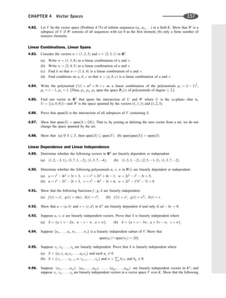 4.82. Let V be the vector space (Problem 4.75) of inﬁnite sequences (a1; a2; . . .) in a ﬁeld K. Show that W is a
subspace of V if W consists of all sequences with (a) 0 as the ﬁrst element, (b) only a ﬁnite number of
nonzero elements.
Linear Combinations, Linear Spans
4.83. Consider the vectors u ¼ ð1; 2; 3Þ and v ¼ ð2; 3; 1Þ in R3
.
(a) Write w ¼ ð1; 3; 8Þ as a linear combination of u and v.
(b) Write w ¼ ð2; 4; 5Þ as a linear combination of u and v.
(c) Find k so that w ¼ ð1; k; 4Þ is a linear combination of u and v.
(d) Find conditions on a, b, c so that w ¼ ða; b; cÞ is a linear combination of u and v.
4.84. Write the polynomial f ðtÞ ¼ at2
þ bt þ c as a linear combination of the polynomials p1 ¼ ðt  1Þ2
,
p2 ¼ t  1, p3 ¼ 1. [Thus, p1, p2, p3 span the space P2ðtÞ of polynomials of degree  2.]
4.85. Find one vector in R3
that spans the intersection of U and W where U is the xy-plane—that is,
U ¼ fða; b; 0Þg—and W is the space spanned by the vectors (1, 1, 1) and (1, 2, 3).
4.86. Prove that span(S) is the intersection of all subspaces of V containing S.
4.87. Show that spanðSÞ ¼ spanðS [ f0gÞ. That is, by joining or deleting the zero vector from a set, we do not
change the space spanned by the set.
4.88. Show that (a) If S  T, then spanðSÞ  spanðTÞ. (b) span½spanðSÞ ¼ spanðSÞ.
Linear Dependence and Linear Independence
4.89. Determine whether the following vectors in R4
are linearly dependent or independent:
(a) ð1; 2; 3; 1Þ, ð3; 7; 1; 2Þ, ð1; 3; 7; 4Þ; (b) ð1; 3; 1; 2Þ, ð2; 5; 1; 3Þ, ð1; 3; 7; 2Þ.
4.90. Determine whether the following polynomials u, v, w in PðtÞ are linearly dependent or independent:
(a) u ¼ t3
 4t2
þ 3t þ 3, v ¼ t3
þ 2t2
þ 4t  1, w ¼ 2t3
 t2
 3t þ 5;
(b) u ¼ t3
 5t2
 2t þ 3, v ¼ t3
 4t2
 3t þ 4, w ¼ 2t3
 17t2
 7t þ 9.
4.91. Show that the following functions f , g, h are linearly independent:
(a) f ðtÞ ¼ et
, gðtÞ ¼ sin t, hðtÞ ¼ t2
; (b) f ðtÞ ¼ et
, gðtÞ ¼ e2t
, hðtÞ ¼ t.
4.92. Show that u ¼ ða; bÞ and v ¼ ðc; dÞ in K2
are linearly dependent if and only if ad  bc ¼ 0.
4.93. Suppose u, v, w are linearly independent vectors. Prove that S is linearly independent where
(a) S ¼ fu þ v  2w; u  v  w; u þ wg; (b) S ¼ fu þ v  3w; u þ 3v  w; v þ wg.
4.94. Suppose fu1; . . . ; ur; w1; . . . ; wsg is a linearly independent subset of V. Show that
spanðuiÞ  spanðwjÞ ¼ f0g
4.95. Suppose v1; v2; . . . ; vn are linearly independent. Prove that S is linearly independent where
(a) S ¼ fa1v1; a2v2; . . . ; anvng and each ai 6¼ 0.
(b) S ¼ fv1; . . . ; vk1; w; vkþ1; . . . ; vng and w ¼
P
i bivi and bk 6¼ 0.
4.96. Suppose ða11; . . . ; a1nÞ; ða21; . . . ; a2nÞ; . . . ; ðam1; . . . ; amnÞ are linearly independent vectors in Kn
, and
suppose v1; v2; . . . ; vn are linearly independent vectors in a vector space V over K. Show that the following
CHAPTER 4 Vector Spaces 157
 