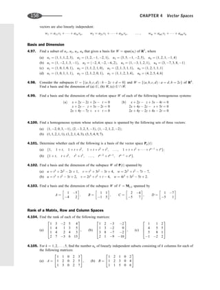 vectors are also linearly independent:
w1 ¼ a11v1 þ    þ a1nvn; w2 ¼ a21v1 þ    þ a2nvn; . . . ; wm ¼ am1v1 þ    þ amnvn
Basis and Dimension
4.97. Find a subset of u1, u2, u3, u4 that gives a basis for W ¼ spanðuiÞ of R5
, where
(a) u1 ¼ ð1; 1; 1; 2; 3Þ, u2 ¼ ð1; 2; 1; 2; 1Þ, u3 ¼ ð3; 5; 1; 2; 5Þ, u4 ¼ ð1; 2; 1; 1; 4Þ
(b) u1 ¼ ð1; 2; 1; 3; 1Þ, u2 ¼ ð2; 4; 2; 6; 2Þ, u3 ¼ ð1; 3; 1; 2; 1Þ, u4 ¼ ð3; 7; 3; 8; 1Þ
(c) u1 ¼ ð1; 0; 1; 0; 1Þ, u2 ¼ ð1; 1; 2; 1; 0Þ, u3 ¼ ð2; 1; 3; 1; 1Þ, u4 ¼ ð1; 2; 1; 1; 1Þ
(d) u1 ¼ ð1; 0; 1; 1; 1Þ, u2 ¼ ð2; 1; 2; 0; 1Þ, u3 ¼ ð1; 1; 2; 3; 4Þ, u4 ¼ ð4; 2; 5; 4; 6Þ
4.98. Consider the subspaces U ¼ fða; b; c; dÞ : b  2c þ d ¼ 0g and W ¼ fða; b; c; dÞ : a ¼ d; b ¼ 2cg of R4
.
Find a basis and the dimension of (a) U, (b) W, (c) U  W.
4.99. Find a basis and the dimension of the solution space W of each of the following homogeneous systems:
ðaÞ x þ 2y  2z þ 2s  t ¼ 0
x þ 2y  z þ 3s  2t ¼ 0
2x þ 4y  7z þ s þ t ¼ 0
ðbÞ x þ 2y  z þ 3s  4t ¼ 0
2x þ 4y  2z  s þ 5t ¼ 0
2x þ 4y  2z þ 4s  2t ¼ 0
4.100. Find a homogeneous system whose solution space is spanned by the following sets of three vectors:
(a) ð1; 2; 0; 3; 1Þ, ð2; 3; 2; 5; 3Þ, ð1; 2; 1; 2; 2Þ;
(b) (1, 1, 2, 1, 1), (1, 2, 1, 4, 3), (3, 5, 4, 9, 7).
4.101. Determine whether each of the following is a basis of the vector space PnðtÞ:
(a) f1; 1 þ t; 1 þ t þ t2
; 1 þ t þ t2
þ t3
; . . . ; 1 þ t þ t2
þ    þ tn1
þ tn
g;
(b) f1 þ t; t þ t2
; t2
þ t3
; . . . ; tn2
þ tn1
; tn1
þ tn
g:
4.102. Find a basis and the dimension of the subspace W of PðtÞ spanned by
(a) u ¼ t3
þ 2t2
 2t þ 1, v ¼ t3
þ 3t2
 3t þ 4, w ¼ 2t3
þ t2
 7t  7,
(b) u ¼ t3
þ t2
 3t þ 2, v ¼ 2t3
þ t2
þ t  4, w ¼ 4t3
þ 3t2
 5t þ 2.
4.103. Find a basis and the dimension of the subspace W of V ¼ M2;2 spanned by
A ¼
1 5
4 2
 
; B ¼
1 1
1 5
 
; C ¼
2 4
5 7
 
; D ¼
1 7
5 1
 
Rank of a Matrix, Row and Column Spaces
4.104. Find the rank of each of the following matrices:
(a)
1 3 2 5 4
1 4 1 3 5
1 4 2 4 3
2 7 3 6 13
2
6
6
4
3
7
7
5, (b)
1 2 3 2
1 3 2 0
3 8 7 2
2 1 9 10
2
6
6
4
3
7
7
5, (c)
1 1 2
4 5 5
5 8 1
1 2 2
2
6
6
4
3
7
7
5
4.105. For k ¼ 1; 2; . . . ; 5, ﬁnd the number nk of linearly independent subsets consisting of k columns for each of
the following matrices:
(a) A ¼
1 1 0 2 3
1 2 0 2 5
1 3 0 2 7
2
4
3
5, (b) B ¼
1 2 1 0 2
1 2 3 0 4
1 1 5 0 6
2
4
3
5
158 CHAPTER 4 Vector Spaces
 