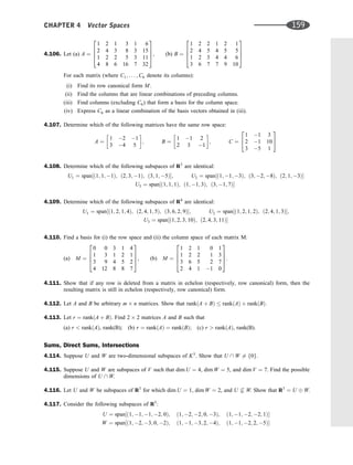 4.106. Let (a) A ¼
1 2 1 3 1 6
2 4 3 8 3 15
1 2 2 5 3 11
4 8 6 16 7 32
2
6
6
4
3
7
7
5, (b) B ¼
1 2 2 1 2 1
2 4 5 4 5 5
1 2 3 4 4 6
3 6 7 7 9 10
2
6
6
4
3
7
7
5
For each matrix (where C1; . . . ; C6 denote its columns):
(i) Find its row canonical form M.
(ii) Find the columns that are linear combinations of preceding columns.
(iii) Find columns (excluding C6) that form a basis for the column space.
(iv) Express C6 as a linear combination of the basis vectors obtained in (iii).
4.107. Determine which of the following matrices have the same row space:
A ¼
1 2 1
3 4 5
 
; B ¼
1 1 2
2 3 1
 
; C ¼
1 1 3
2 1 10
3 5 1
2
4
3
5
4.108. Determine which of the following subspaces of R3
are identical:
U1 ¼ span½ð1; 1; 1Þ; ð2; 3; 1Þ; ð3; 1; 5Þ; U2 ¼ span½ð1; 1; 3Þ; ð3; 2; 8Þ; ð2; 1; 3Þ
U3 ¼ span½ð1; 1; 1Þ; ð1; 1; 3Þ; ð3; 1; 7Þ
4.109. Determine which of the following subspaces of R4
are identical:
U1 ¼ span½ð1; 2; 1; 4Þ; ð2; 4; 1; 5Þ; ð3; 6; 2; 9Þ; U2 ¼ span½ð1; 2; 1; 2Þ; ð2; 4; 1; 3Þ;
U3 ¼ span½ð1; 2; 3; 10Þ; ð2; 4; 3; 11Þ
4.110. Find a basis for (i) the row space and (ii) the column space of each matrix M:
(a) M ¼
0 0 3 1 4
1 3 1 2 1
3 9 4 5 2
4 12 8 8 7
2
6
6
4
3
7
7
5, (b) M ¼
1 2 1 0 1
1 2 2 1 3
3 6 5 2 7
2 4 1 1 0
2
6
6
4
3
7
7
5.
4.111. Show that if any row is deleted from a matrix in echelon (respectively, row canonical) form, then the
resulting matrix is still in echelon (respectively, row canonical) form.
4.112. Let A and B be arbitrary m n matrices. Show that rankðA þ BÞ  rankðAÞ þ rankðBÞ.
4.113. Let r ¼ rankðA þ BÞ. Find 2 2 matrices A and B such that
(a) r  rankðAÞ, rank(B); (b) r ¼ rankðAÞ ¼ rankðBÞ; (c) r  rankðAÞ, rank(B).
Sums, Direct Sums, Intersections
4.114. Suppose U and W are two-dimensional subspaces of K3
. Show that U  W 6¼ f0g.
4.115. Suppose U and W are subspaces of V such that dim U ¼ 4, dim W ¼ 5, and dim V ¼ 7. Find the possible
dimensions of U  W.
4.116. Let U and W be subspaces of R3
for which dim U ¼ 1, dim W ¼ 2, and U 6 W. Show that R3
¼ U W.
4.117. Consider the following subspaces of R5
:
U ¼ span½ð1; 1; 1; 2; 0Þ; ð1; 2; 2; 0; 3Þ; ð1; 1; 2; 2; 1Þ
W ¼ span½ð1; 2; 3; 0; 2Þ; ð1; 1; 3; 2; 4Þ; ð1; 1; 2; 2; 5Þ
CHAPTER 4 Vector Spaces 159
 