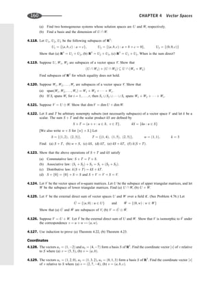 (a) Find two homogeneous systems whose solution spaces are U and W, respectively.
(b) Find a basis and the dimension of U  W.
4.118. Let U1, U2, U3 be the following subspaces of R3
:
U1 ¼ fða; b; cÞ : a ¼ cg; U2 ¼ fða; b; cÞ : a þ b þ c ¼ 0g; U3 ¼ fð0; 0; cÞg
Show that (a) R3
¼ U1 þ U2, (b) R3
¼ U2 þ U3, (c) R3
¼ U1 þ U3. When is the sum direct?
4.119. Suppose U, W1, W2 are subspaces of a vector space V. Show that
ðU  W1Þ þ ðU  W2Þ  U  ðW1 þ W2Þ
Find subspaces of R2
for which equality does not hold.
4.120. Suppose W1; W2; . . . ; Wr are subspaces of a vector space V. Show that
(a) spanðW1; W2; . . . ; WrÞ ¼ W1 þ W2 þ    þ Wr.
(b) If Si spans Wi for i ¼ 1; . . . ; r, then S1 [ S2 [    [ Sr spans W1 þ W2 þ    þ Wr.
4.121. Suppose V ¼ U W. Show that dim V ¼ dim U þ dim W.
4.122. Let S and T be arbitrary nonempty subsets (not necessarily subspaces) of a vector space V and let k be a
scalar. The sum S þ T and the scalar product kS are deﬁned by
S þ T ¼ ðu þ v : u 2 S; v 2 Tg; kS ¼ fku : u 2 Sg
[We also write w þ S for fwg þ S.] Let
S ¼ fð1; 2Þ; ð2; 3Þg; T ¼ fð1; 4Þ; ð1; 5Þ; ð2; 5Þg; w ¼ ð1; 1Þ; k ¼ 3
Find: (a) S þ T, (b) w þ S, (c) kS, (d) kT, (e) kS þ kT, (f) kðS þ TÞ.
4.123. Show that the above operations of S þ T and kS satisfy
(a) Commutative law: S þ T ¼ T þ S.
(b) Associative law: ðS1 þ S2Þ þ S3 ¼ S1 þ ðS2 þ S3Þ.
(c) Distributive law: kðS þ TÞ ¼ kS þ kT.
(d) S þ f0g ¼ f0g þ S ¼ S and S þ V ¼ V þ S ¼ V.
4.124. Let V be the vector space of n-square matrices. Let U be the subspace of upper triangular matrices, and let
W be the subspace of lower triangular matrices. Find (a) U  W, (b) U þ W.
4.125. Let V be the external direct sum of vector spaces U and W over a ﬁeld K. (See Problem 4.76.) Let
^
U ¼ fðu; 0Þ : u 2 Ug and ^
W ¼ fð0; wÞ : w 2 Wg
Show that (a) ^
U and ^
W are subspaces of V, (b) V ¼ ^
U ^
W.
4.126. Suppose V ¼ U þ W. Let ^
V be the external direct sum of U and W. Show that V is isomorphic to ^
V under
the correspondence v ¼ u þ w $ ðu; wÞ.
4.127. Use induction to prove (a) Theorem 4.22, (b) Theorem 4.23.
Coordinates
4.128. The vectors u1 ¼ ð1; 2Þ and u2 ¼ ð4; 7Þ form a basis S of R2
. Find the coordinate vector ½v of v relative
to S where (a) v ¼ ð5; 3Þ, (b) v ¼ ða; bÞ.
4.129. The vectors u1 ¼ ð1; 2; 0Þ, u2 ¼ ð1; 3; 2Þ, u3 ¼ ð0; 1; 3Þ form a basis S of R3
. Find the coordinate vector ½v
of v relative to S where (a) v ¼ ð2; 7; 4Þ, (b) v ¼ ða; b; cÞ.
160 CHAPTER 4 Vector Spaces
 