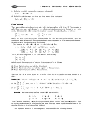 (c) To ﬁnd u  v, multiply corresponding components and then add:
u  v ¼ 12  40  14 ¼ 42
(d) To ﬁnd kuk, take the square root of the sum of the squares of the components:
kuk ¼
ﬃﬃﬃﬃﬃﬃﬃﬃﬃﬃﬃﬃﬃﬃﬃﬃﬃﬃﬃﬃﬃﬃ
9 þ 25 þ 4
p
¼
ﬃﬃﬃﬃﬃ
38
p
Cross Product
There is a special operation for vectors u and v in R3
that is not deﬁned in Rn
for n 6¼ 3. This operation is
called the cross product and is denoted by u v. One way to easily remember the formula for u v is to
use the determinant (of order two) and its negative, which are denoted and deﬁned as follows:
a b
c d







 ¼ ad  bc and 
a b
c d







 ¼ bc  ad
Here a and d are called the diagonal elements and b and c are the nondiagonal elements. Thus, the
determinant is the product ad of the diagonal elements minus the product bc of the nondiagonal elements,
but vice versa for the negative of the determinant.
Now suppose u ¼ a1i þ a2j þ a3k and v ¼ b1i þ b2j þ b3k. Then
u v ¼ ða2b3  a3b2Þi þ ða3b1  a1b3Þj þ ða1b2  a2b1Þk
¼
a1 a2 a3
b1 b2 b3







i 
a1 a2 a3
b1 b2 b3







j þ
a1 a2 a3
b1 b2 b3







i
That is, the three components of u v are obtained from the array
a1 a2 a3
b1 b2 b3
 
(which contain the components of u above the component of v) as follows:
(1) Cover the ﬁrst column and take the determinant.
(2) Cover the second column and take the negative of the determinant.
(3) Cover the third column and take the determinant.
Note that u v is a vector; hence, u v is also called the vector product or outer product of u
and v.
EXAMPLE 1.9 Find u v where: (a) u ¼ 4i þ 3j þ 6k, v ¼ 2i þ 5j  3k, (b) u ¼ ½2; 1; 5, v ¼ ½3; 7; 6.
(a) Use
4 3 6
2 5 3
 
to get u v ¼ ð9  30Þi þ ð12 þ 12Þj þ ð20  6Þk ¼ 39i þ 24j þ 14k
(b) Use
2 1 5
3 7 6
 
to get u v ¼ ½6  35; 15  12; 14 þ 3 ¼ ½41; 3; 17
Remark: The cross products of the vectors i; j; k are as follows:
i j ¼ k; j k ¼ i; k i ¼ j
j i ¼ k; k j ¼ i; i k ¼ j
Thus, if we view the triple ði; j; kÞ as a cyclic permutation, where i follows k and hence k precedes i, then
the product of two of them in the given direction is the third one, but the product of two of them in the
opposite direction is the negative of the third one.
Two important properties of the cross product are contained in the following theorem.
10 CHAPTER 1 Vectors in Rn
and Cn
, Spatial Vectors
 