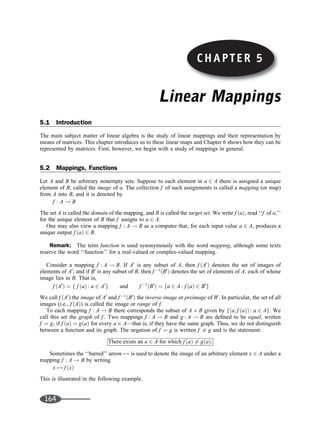 Linear Mappings
5.1 Introduction
The main subject matter of linear algebra is the study of linear mappings and their representation by
means of matrices. This chapter introduces us to these linear maps and Chapter 6 shows how they can be
represented by matrices. First, however, we begin with a study of mappings in general.
5.2 Mappings, Functions
Let A and B be arbitrary nonempty sets. Suppose to each element in a 2 A there is assigned a unique
element of B; called the image of a. The collection f of such assignments is called a mapping (or map)
from A into B, and it is denoted by
f : A ! B
The set A is called the domain of the mapping, and B is called the target set. We write f ðaÞ, read ‘‘f of a;’’
for the unique element of B that f assigns to a 2 A.
One may also view a mapping f : A ! B as a computer that, for each input value a 2 A, produces a
unique output f ðaÞ 2 B.
Remark: The term function is used synonymously with the word mapping, although some texts
reserve the word ‘‘function’’ for a real-valued or complex-valued mapping.
Consider a mapping f : A ! B. If A0
is any subset of A, then f ðA0
Þ denotes the set of images of
elements of A0
; and if B0
is any subset of B, then f 1
ðB0
Þ denotes the set of elements of A; each of whose
image lies in B. That is,
f ðA0
Þ ¼ f f ðaÞ : a 2 A0
g and f 1
ðB0
Þ ¼ fa 2 A : f ðaÞ 2 B0
g
We call f ðA0
) the image of A0
and f 1
ðB0
Þ the inverse image or preimage of B0
. In particular, the set of all
images (i.e., f ðAÞ) is called the image or range of f.
To each mapping f : A ! B there corresponds the subset of A B given by fða; f ðaÞÞ : a 2 Ag. We
call this set the graph of f . Two mappings f : A ! B and g : A ! B are deﬁned to be equal, written
f ¼ g, if f ðaÞ ¼ gðaÞ for every a 2 A—that is, if they have the same graph. Thus, we do not distinguish
between a function and its graph. The negation of f ¼ g is written f 6¼ g and is the statement:
There exists an a 2 A for which f ðaÞ 6¼ gðaÞ:
Sometimes the ‘‘barred’’ arrow 7! is used to denote the image of an arbitrary element x 2 A under a
mapping f : A ! B by writing
x 7! f ðxÞ
This is illustrated in the following example.
164
CHAPTER 5
 