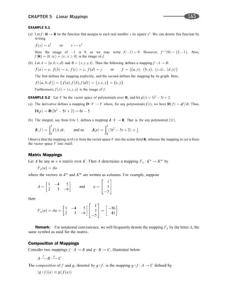 EXAMPLE 5.1
(a) Let f : R ! R be the function that assigns to each real number x its square x2
. We can denote this function by
writing
f ðxÞ ¼ x2
or x 7! x2
Here the image of 3 is 9, so we may write f ð3Þ ¼ 9. However, f 1
ð9Þ ¼ f3; 3g. Also,
f ðRÞ ¼ ½0; 1Þ ¼ fx : x  0g is the image of f.
(b) Let A ¼ fa; b; c; dg and B ¼ fx; y; z; tg. Then the following deﬁnes a mapping f : A ! B:
f ðaÞ ¼ y; f ðbÞ ¼ x; f ðcÞ ¼ z; f ðdÞ ¼ y or f ¼ fða; yÞ; ðb; xÞ; ðc; zÞ; ðd; yÞg
The ﬁrst deﬁnes the mapping explicitly, and the second deﬁnes the mapping by its graph. Here,
f ðfa; b; dgÞ ¼ f f ðaÞ; f ðbÞ; f ðdÞg ¼ fy; x; yg ¼ fx; yg
Furthermore, f ðAÞ ¼ fx; y; zg is the image of f.
EXAMPLE 5.2 Let V be the vector space of polynomials over R, and let pðtÞ ¼ 3t2
 5t þ 2.
(a) The derivative deﬁnes a mapping D : V ! V where, for any polynomials f ðtÞ, we have Dð f Þ ¼ df =dt. Thus,
DðpÞ ¼ Dð3t2
 5t þ 2Þ ¼ 6t  5
(b) The integral, say from 0 to 1, deﬁnes a mapping J : V ! R. That is, for any polynomial f ðtÞ,
Jð f Þ ¼
ð1
0
f ðtÞ dt; and so JðpÞ ¼
ð1
0
ð3t2
 5t þ 2Þ ¼ 1
2
Observe that the mapping in (b) is from the vector space V into the scalar ﬁeld R, whereas the mapping in (a) is from
the vector space V into itself.
Matrix Mappings
Let A be any m n matrix over K. Then A determines a mapping FA : Kn
! Km
by
FAðuÞ ¼ Au
where the vectors in Kn
and Km
are written as columns. For example, suppose
A ¼
1 4 5
2 3 6
 
and u ¼
1
3
5
2
4
3
5
then
FAðuÞ ¼ Au ¼
1 4 5
2 3 6
  1
3
5
2
4
3
5 ¼
36
41
 
Remark: For notational convenience, we will frequently denote the mapping FA by the letter A, the
same symbol as used for the matrix.
Composition of Mappings
Consider two mappings f : A ! B and g : B ! C, illustrated below:
A 
!
f
B 
!
g
C
The composition of f and g, denoted by g  f , is the mapping g  f : A ! C deﬁned by
ðg  f ÞðaÞ  gð f ðaÞÞ
CHAPTER 5 Linear Mappings 165
 