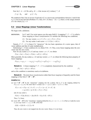 Now let f : A ! B. We call g : B ! A the inverse of f, written f 1
, if
f  g ¼ 1B and g  f ¼ 1A
We emphasize that f has an inverse if and only if f is a one-to-one correspondence between A and B; that
is, f is one-to-one and onto (Problem 5.7). Also, if b 2 B, then f 1
ðbÞ ¼ a, where a is the unique element
of A for which f ðaÞ ¼ b
5.3 Linear Mappings (Linear Transformations)
We begin with a deﬁnition.
DEFINITION: Let V and U be vector spaces over the same ﬁeld K. A mapping F : V ! U is called a
linear mapping or linear transformation if it satisﬁes the following two conditions:
(1) For any vectors v; w 2 V, Fðv þ wÞ ¼ FðvÞ þ FðwÞ.
(2) For any scalar k and vector v 2 V, FðkvÞ ¼ kFðvÞ.
Namely, F : V ! U is linear if it ‘‘preserves’’ the two basic operations of a vector space, that of
vector addition and that of scalar multiplication.
Substituting k ¼ 0 into condition (2), we obtain Fð0Þ ¼ 0. Thus, every linear mapping takes the zero
vector into the zero vector.
Now for any scalars a; b 2 K and any vector v; w 2 V, we obtain
Fðav þ bwÞ ¼ FðavÞ þ FðbwÞ ¼ aFðvÞ þ bFðwÞ
More generally, for any scalars ai 2 K and any vectors vi 2 V, we obtain the following basic property of
linear mappings:
Fða1v1 þ a2v2 þ    þ amvmÞ ¼ a1Fðv1Þ þ a2Fðv2Þ þ    þ amFðvmÞ
Remark 1: A linear mapping F : V ! U is completely characterized by the condition
Fðav þ bwÞ ¼ aFðvÞ þ bFðwÞ ð*Þ
and so this condition is sometimes used as its deﬁntion.
Remark 2: The term linear transformation rather than linear mapping is frequently used for linear
mappings of the form F : Rn
! Rm
.
EXAMPLE 5.4
(a) Let F : R3
! R3
be the ‘‘projection’’ mapping into the xy-plane; that is, F is the mapping deﬁned by
Fðx; y; zÞ ¼ ðx; y; 0Þ. We show that F is linear. Let v ¼ ða; b; cÞ and w ¼ ða0
; b0
; c0
Þ. Then
Fðv þ wÞ ¼ Fða þ a0
; b þ b0
; c þ c0
Þ ¼ ða þ a0
; b þ b0
; 0Þ
¼ ða; b; 0Þ þ ða0
; b0
; 0Þ ¼ FðvÞ þ FðwÞ
and, for any scalar k,
FðkvÞ ¼ Fðka; kb; kcÞ ¼ ðka; kb; 0Þ ¼ kða; b; 0Þ ¼ kFðvÞ
Thus, F is linear.
(b) Let G : R2
! R2
be the ‘‘translation’’ mapping deﬁned by Gðx; yÞ ¼ ðx þ 1; y þ 2Þ. [That is, G adds the vector
(1, 2) to any vector v ¼ ðx; yÞ in R2
.] Note that
Gð0Þ ¼ Gð0; 0Þ ¼ ð1; 2Þ 6¼ 0
Thus, the zero vector is not mapped into the zero vector. Hence, G is not linear.
CHAPTER 5 Linear Mappings 167
 