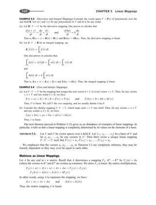 EXAMPLE 5.5 (Derivative and Integral Mappings) Consider the vector space V ¼ PðtÞ of polynomials over the
real ﬁeld R. Let uðtÞ and vðtÞ be any polynomials in V and let k be any scalar.
(a) Let D : V ! V be the derivative mapping. One proves in calculus that
dðu þ vÞ
dt
¼
du
dt
þ
dv
dt
and
dðkuÞ
dt
¼ k
du
dt
That is, Dðu þ vÞ ¼ DðuÞ þ DðvÞ and DðkuÞ ¼ kDðuÞ. Thus, the derivative mapping is linear.
(b) Let J : V ! R be an integral mapping, say
Jð f ðtÞÞ ¼
ð1
0
f ðtÞ dt
One also proves in calculus that,
ð1
0
½uðtÞ þ vðtÞdt ¼
ð1
0
uðtÞ dt þ
ð1
0
vðtÞ dt
and
ð1
0
kuðtÞ dt ¼ k
ð1
0
uðtÞ dt
That is, Jðu þ vÞ ¼ JðuÞ þ JðvÞ and JðkuÞ ¼ kJðuÞ. Thus, the integral mapping is linear.
EXAMPLE 5.6 (Zero and Identity Mappings)
(a) Let F : V ! U be the mapping that assigns the zero vector 0 2 U to every vector v 2 V. Then, for any vectors
v; w 2 V and any scalar k 2 K, we have
Fðv þ wÞ ¼ 0 ¼ 0 þ 0 ¼ FðvÞ þ FðwÞ and FðkvÞ ¼ 0 ¼ k0 ¼ kFðvÞ
Thus, F is linear. We call F the zero mapping, and we usually denote it by 0.
(b) Consider the identity mapping I : V ! V, which maps each v 2 V into itself. Then, for any vectors v; w 2 V
and any scalars a; b 2 K, we have
Iðav þ bwÞ ¼ av þ bw ¼ aIðvÞ þ bIðwÞ
Thus, I is linear.
Our next theorem (proved in Problem 5.13) gives us an abundance of examples of linear mappings. In
particular, it tells us that a linear mapping is completely determined by its values on the elements of a basis.
THEOREM 5.2: Let V and U be vector spaces over a ﬁeld K. Let fv1; v2; . . . ; vng be a basis of V and
let u1; u2; . . . ; un be any vectors in U. Then there exists a unique linear mapping
F : V ! U such that Fðv1Þ ¼ u1; Fðv2Þ ¼ u2; . . . ; FðvnÞ ¼ un.
We emphasize that the vectors u1; u2; . . . ; un in Theorem 5.2 are completely arbitrary; they may be
linearly dependent or they may even be equal to each other.
Matrices as Linear Mappings
Let A be any real m n matrix. Recall that A determines a mapping FA : Kn
! Km
by FAðuÞ ¼ Au
(where the vectors in Kn
and Km
are written as columns). We show FA is linear. By matrix multiplication,
FAðv þ wÞ ¼ Aðv þ wÞ ¼ Av þ Aw ¼ FAðvÞ þ FAðwÞ
FAðkvÞ ¼ AðkvÞ ¼ kðAvÞ ¼ kFAðvÞ
In other words, using A to represent the mapping, we have
Aðv þ wÞ ¼ Av þ Aw and AðkvÞ ¼ kðAvÞ
Thus, the matrix mapping A is linear.
168 CHAPTER 5 Linear Mappings
 