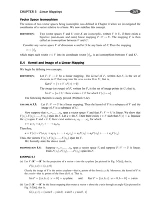 Vector Space Isomorphism
The notion of two vector spaces being isomorphic was deﬁned in Chapter 4 when we investigated the
coordinates of a vector relative to a basis. We now redeﬁne this concept.
DEFINITION: Two vector spaces V and U over K are isomorphic, written V ﬃ U, if there exists a
bijective (one-to-one and onto) linear mapping F : V ! U. The mapping F is then
called an isomorphism between V and U.
Consider any vector space V of dimension n and let S be any basis of V. Then the mapping
v 7! ½vS
which maps each vector v 2 V into its coordinate vector ½vS, is an isomorphism between V and Kn
.
5.4 Kernel and Image of a Linear Mapping
We begin by deﬁning two concepts.
DEFINITION: Let F : V ! U be a linear mapping. The kernel of F, written Ker F, is the set of
elements in V that map into the zero vector 0 in U; that is,
Ker F ¼ fv 2 V : FðvÞ ¼ 0g
The image (or range) of F, written Im F, is the set of image points in U; that is,
Im F ¼ fu 2 U : there exists v 2 V for which FðvÞ ¼ ug
The following theorem is easily proved (Problem 5.22).
THEOREM 5.3: Let F : V ! U be a linear mapping. Then the kernel of F is a subspace of V and the
image of F is a subspace of U.
Now suppose that v1; v2; . . . ; vm span a vector space V and that F : V ! U is linear. We show that
Fðv1Þ; Fðv2Þ; . . . ; FðvmÞ span Im F. Let u 2 Im F. Then there exists v 2 V such that FðvÞ ¼ u. Because
the vi’s span V and v 2 V, there exist scalars a1; a2; . . . ; am for which
v ¼ a1v1 þ a2v2 þ    þ amvm
Therefore,
u ¼ FðvÞ ¼ Fða1v1 þ a2v2 þ    þ amvmÞ ¼ a1Fðv1Þ þ a2Fðv2Þ þ    þ amFðvmÞ
Thus, the vectors Fðv1Þ; Fðv2Þ; . . . ; FðvmÞ span Im F.
We formally state the above result.
PROPOSITION 5.4: Suppose v1; v2; . . . ; vm span a vector space V, and suppose F : V ! U is linear.
Then Fðv1Þ; Fðv2Þ; . . . ; FðvmÞ span Im F.
EXAMPLE 5.7
(a) Let F : R3
! R3
be the projection of a vector v into the xy-plane [as pictured in Fig. 5-2(a)]; that is,
Fðx; y; zÞ ¼ ðx; y; 0Þ
Clearly the image of F is the entire xy-plane—that is, points of the form (x; y; 0). Moreover, the kernel of F is
the z-axis—that is, points of the form (0; 0; c). That is,
Im F ¼ fða; b; cÞ : c ¼ 0g ¼ xy-plane and Ker F ¼ fða; b; cÞ : a ¼ 0; b ¼ 0g ¼ z-axis
(b) Let G : R3
! R3
be the linear mapping that rotates a vector v about the z-axis through an angle y [as pictured in
Fig. 5-2(b)]; that is,
Gðx; y; zÞ ¼ ðx cos y  y sin y; x sin y þ y cos y; zÞ
CHAPTER 5 Linear Mappings 169
 