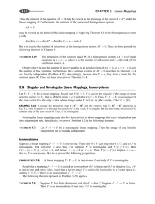 Thus, the solution of the equation AX ¼ B may be viewed as the preimage of the vector B 2 Km
under the
linear mapping A. Furthermore, the solution of the associated homogeneous system
AX ¼ 0
may be viewed as the kernel of the linear mapping A. Applying Theorem 5.6 to this homogeneous system
yields
dimðKer AÞ ¼ dim Kn
 dimðIm AÞ ¼ n  rank A
But n is exactly the number of unknowns in the homogeneous system AX ¼ 0. Thus, we have proved the
following theorem of Chapter 4.
THEOREM 4.19: The dimension of the solution space W of a homogenous system AX ¼ 0 of linear
equations is s ¼ n  r, where n is the number of unknowns and r is the rank of the
coefﬁcient matrix A.
Observe that r is also the number of pivot variables in an echelon form of AX ¼ 0, so s ¼ n  r is also
the number of free variables. Furthermore, the s solution vectors of AX ¼ 0 described in Theorem 3.14
are linearly independent (Problem 4.52). Accordingly, because dim W ¼ s, they form a basis for the
solution space W. Thus, we have also proved Theorem 3.14.
5.5 Singular and Nonsingular Linear Mappings, Isomorphisms
Let F : V ! U be a linear mapping. Recall that Fð0Þ ¼ 0. F is said to be singular if the image of some
nonzero vector v is 0—that is, if there exists v 6¼ 0 such that FðvÞ ¼ 0. Thus, F : V ! U is nonsingular if
the zero vector 0 is the only vector whose image under F is 0 or, in other words, if Ker F ¼ f0g.
EXAMPLE 5.10 Consider the projection map F : R3
! R3
and the rotation map G : R3
! R3
appearing in
Fig. 5-2. (See Example 5.7.) Because the kernel of F is the z-axis, F is singular. On the other hand, the kernel of G
consists only of the zero vector 0. Thus, G is nonsingular.
Nonsingular linear mappings may also be characterized as those mappings that carry independent sets
into independent sets. Speciﬁcally, we prove (Problem 5.28) the following theorem.
THEOREM 5.7: Let F : V ! U be a nonsingular linear mapping. Then the image of any linearly
independent set is linearly independent.
Isomorphisms
Suppose a linear mapping F : V ! U is one-to-one. Then only 0 2 V can map into 0 2 U, and so F is
nonsingular. The converse is also true. For suppose F is nonsingular and FðvÞ ¼ FðwÞ, then
Fðv  wÞ ¼ FðvÞ  FðwÞ ¼ 0, and hence, v  w ¼ 0 or v ¼ w. Thus, FðvÞ ¼ FðwÞ implies v ¼ w—
that is, F is one-to-one. We have proved the following proposition.
PROPOSITION 5.8: A linear mapping F : V ! U is one-to-one if and only if F is nonsingular.
Recall that a mapping F : V ! U is called an isomorphism if F is linear and if F is bijective (i.e., if F
is one-to-one and onto). Also, recall that a vector space V is said to be isomorphic to a vector space U,
written V ﬃ U, if there is an isomorphism F : V ! U.
The following theorem (proved in Problem 5.29) applies.
THEOREM 5.9: Suppose V has ﬁnite dimension and dim V ¼ dim U. Suppose F : V ! U is linear.
Then F is an isomorphism if and only if F is nonsingular.
172 CHAPTER 5 Linear Mappings
 