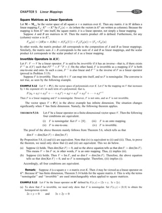 Square Matrices as Linear Operators
Let M ¼ Mn;n be the vector space of all square n n matrices over K. Then any matrix A in M deﬁnes a
linear mapping FA : Kn
! Kn
by FAðuÞ ¼ Au (where the vectors in Kn
are written as columns). Because the
mapping is from Kn
into itself, the square matrix A is a linear operator, not simply a linear mapping.
Suppose A and B are matrices in M. Then the matrix product AB is deﬁned. Furthermore, for any
(column) vector u in Kn
,
FABðuÞ ¼ ðABÞu ¼ AðBuÞ ¼ AðFBðUÞÞ ¼ FAðFBðuÞÞ ¼ ðFA  FBÞðuÞ
In other words, the matrix product AB corresponds to the composition of A and B as linear mappings.
Similarly, the matrix sum A þ B corresponds to the sum of A and B as linear mappings, and the scalar
product kA corresponds to the scalar product of A as a linear mapping.
Invertible Operators in AðVÞ
Let F : V ! V be a linear operator. F is said to be invertible if it has an inverse—that is, if there exists
F1
in AðVÞ such that FF1
¼ F1
F ¼ I. On the other hand, F is invertible as a mapping if F is both
one-to-one and onto. In such a case, F1
is also linear and F1
is the inverse of F as a linear operator
(proved in Problem 5.15).
Suppose F is invertible. Then only 0 2 V can map into itself, and so F is nonsingular. The converse is
not true, as seen by the following example.
EXAMPLE 5.12 Let V ¼ PðtÞ, the vector space of polynomials over K. Let F be the mapping on V that increases
by 1 the exponent of t in each term of a polynomial; that is,
Fða0 þ a1t þ a2t2
þ    þ asts
Þ ¼ a0t þ a1t2
þ a2t3
þ    þ astsþ1
Then F is a linear mapping and F is nonsingular. However, F is not onto, and so F is not invertible.
The vector space V ¼ PðtÞ in the above example has inﬁnite dimension. The situation changes
signiﬁcantly when V has ﬁnite dimension. Namely, the following theorem applies.
THEOREM 5.14: Let F be a linear operator on a ﬁnite-dimensional vector space V. Then the following
four conditions are equivalent.
(i) F is nonsingular: Ker F ¼ f0g. (iii) F is an onto mapping.
(ii) F is one-to-one. (iv) F is invertible.
The proof of the above theorem mainly follows from Theorem 5.6, which tells us that
dim V ¼ dimðKer FÞ þ dimðIm FÞ
By Proposition 5.8, (i) and (ii) are equivalent. Note that (iv) is equivalent to (ii) and (iii). Thus, to prove
the theorem, we need only show that (i) and (iii) are equivalent. This we do below.
(a) Suppose (i) holds. Then dimðKer FÞ ¼ 0, and so the above equation tells us that dim V ¼ dimðIm FÞ.
This means V ¼ Im F or, in other words, F is an onto mapping. Thus, (i) implies (iii).
(b) Suppose (iii) holds. Then V ¼ Im F, and so dim V ¼ dimðIm FÞ. Therefore, the above equation
tells us that dimðKer FÞ ¼ 0, and so F is nonsingular. Therefore, (iii) implies (i).
Accordingly, all four conditions are equivalent.
Remark: Suppose A is a square n n matrix over K. Then A may be viewed as a linear operator on
Kn
. Because Kn
has ﬁnite dimension, Theorem 5.14 holds for the square matrix A. This is why the terms
‘‘nonsingular’’ and ‘‘invertible’’ are used interchangeably when applied to square matrices.
EXAMPLE 5.13 Let F be the linear operator on R2
deﬁned by Fðx; yÞ ¼ ð2x þ y; 3x þ 2yÞ.
(a) To show that F is invertible, we need only show that F is nonsingular. Set Fðx; yÞ ¼ ð0; 0Þ to obtain the
homogeneous system
2x þ y ¼ 0 and 3x þ 2y ¼ 0
CHAPTER 5 Linear Mappings 175
 